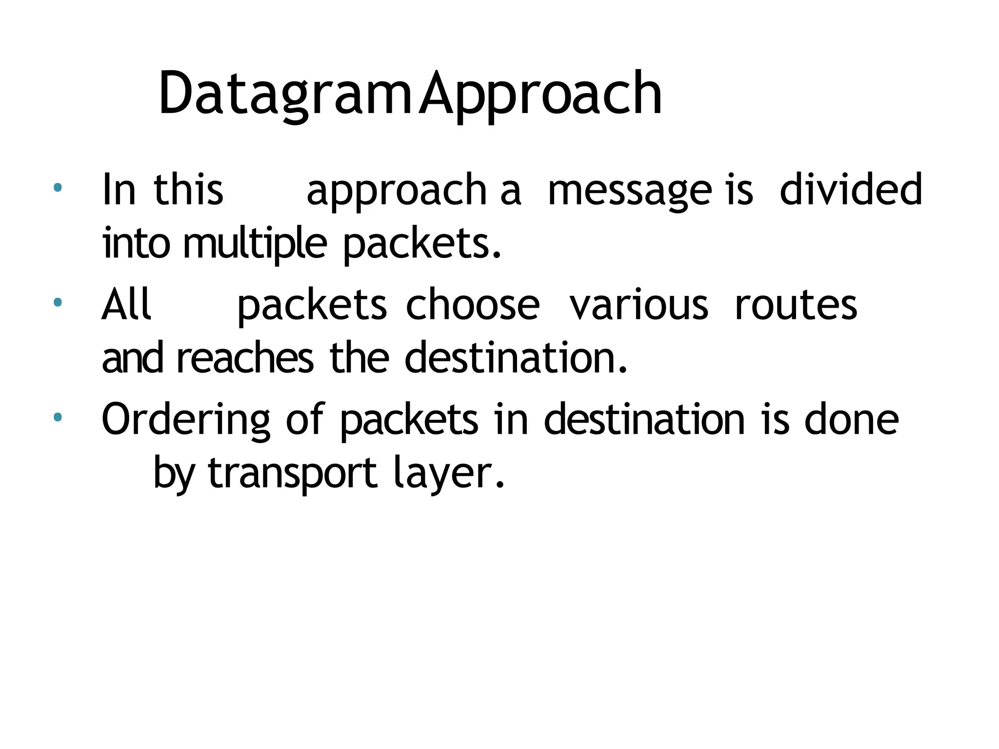 DatagramApproach
• In this approach a message is divided
into multiple packets.
• All packets choose various routes
and reaches the destination.
• Ordering of packets in destination is done
by transport layer.
 