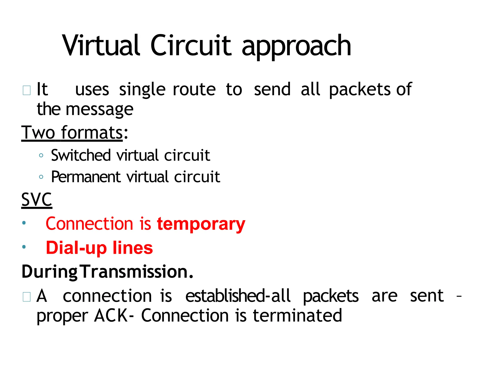 Virtual Circuit approach
It uses single route to send all packets of
the message
Two formats:
◦ Switched virtual circuit
◦ Permanent virtual circuit
SVC
• Connection is temporary
• Dial-up lines
DuringTransmission.
A connection is established-all packets
proper ACK- Connection is terminated
are sent –
 