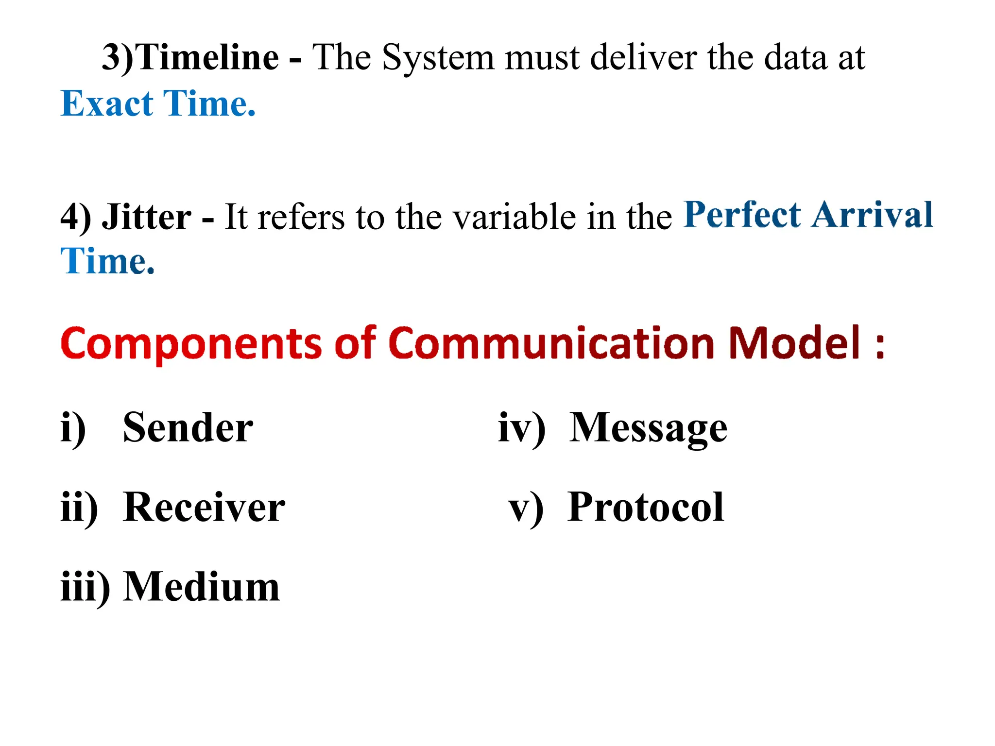 3)Timeline - The System must deliver the data at
Exact Time.
4) Jitter - It refers to the variable in the
i) Sender
ii) Receiver
iii) Medium
iv) Message
v) Protocol
 