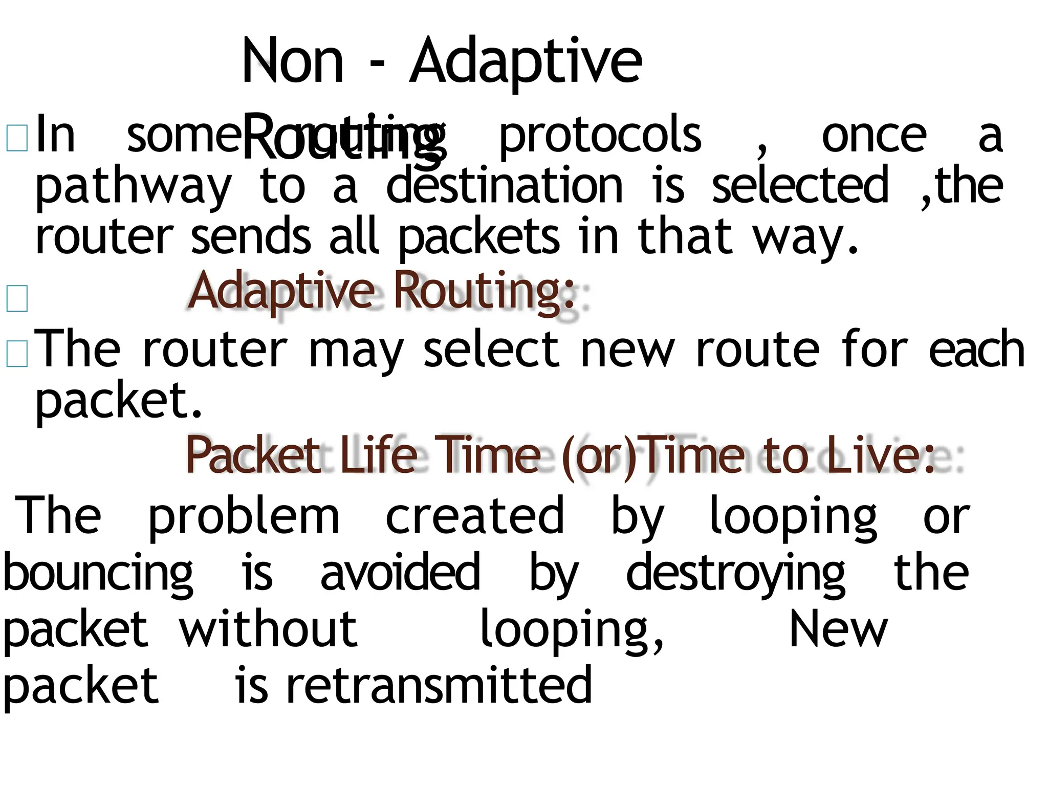 Non - Adaptive
Routing
In some routing protocols , once a
pathway to a destination is selected ,the
router sends all packets in that way.
Adaptive Routing:
The router may select new route for each
packet.
Packet Life Time (or)Time to Live:
The problem created by looping or
bouncing is avoided by destroying the
packet without looping, New
packet is retransmitted
 