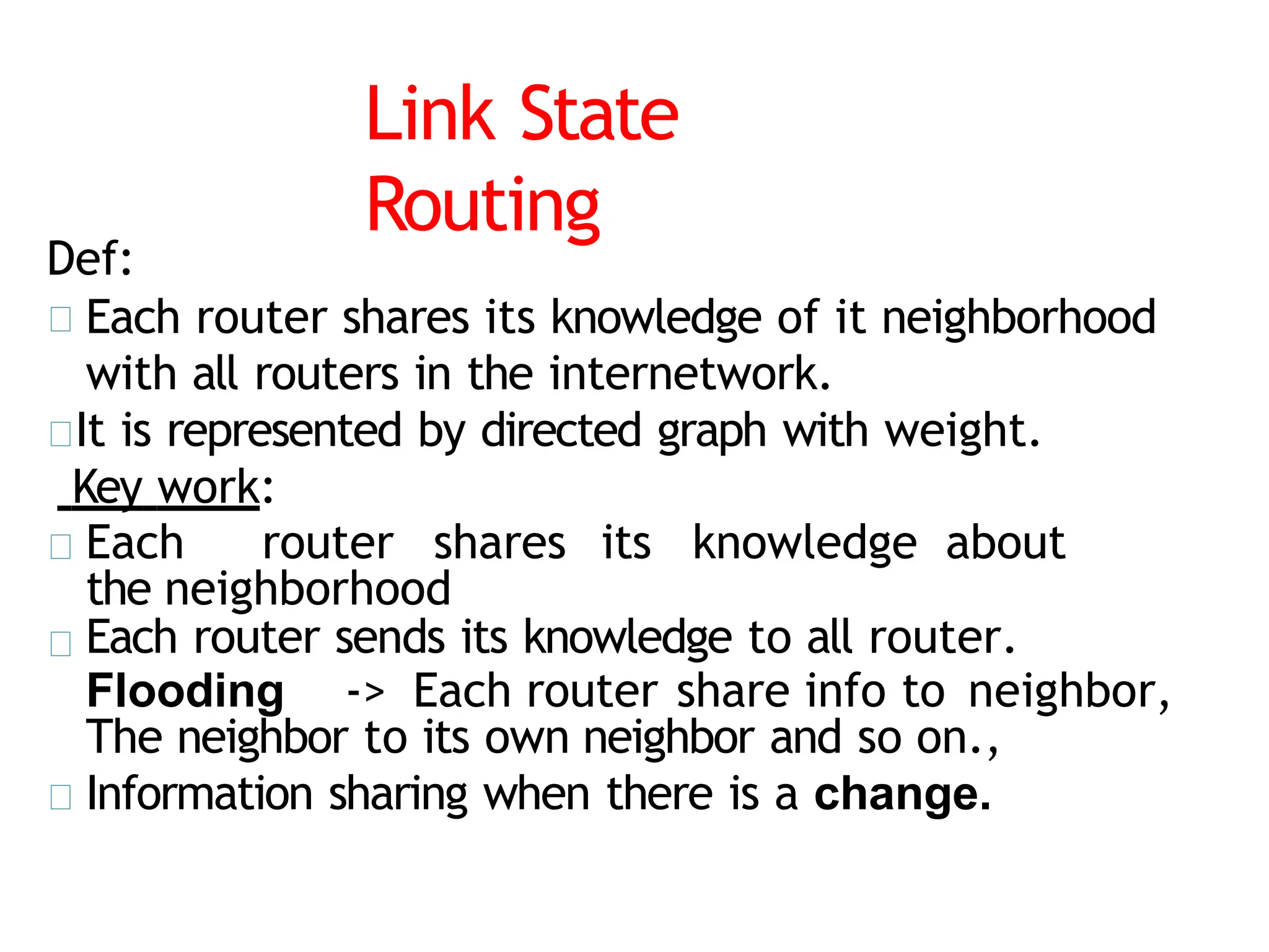 Link State
Routing
Def:
Each router shares its knowledge of it neighborhood
with all routers in the internetwork.
It is represented by directed graph with weight.
Key work:
Each router shares its knowledge about
the neighborhood
Each router sends its knowledge to all router.
Flooding -> Each router share info to neighbor,
The neighbor to its own neighbor and so on.,
Information sharing when there is a change.
 