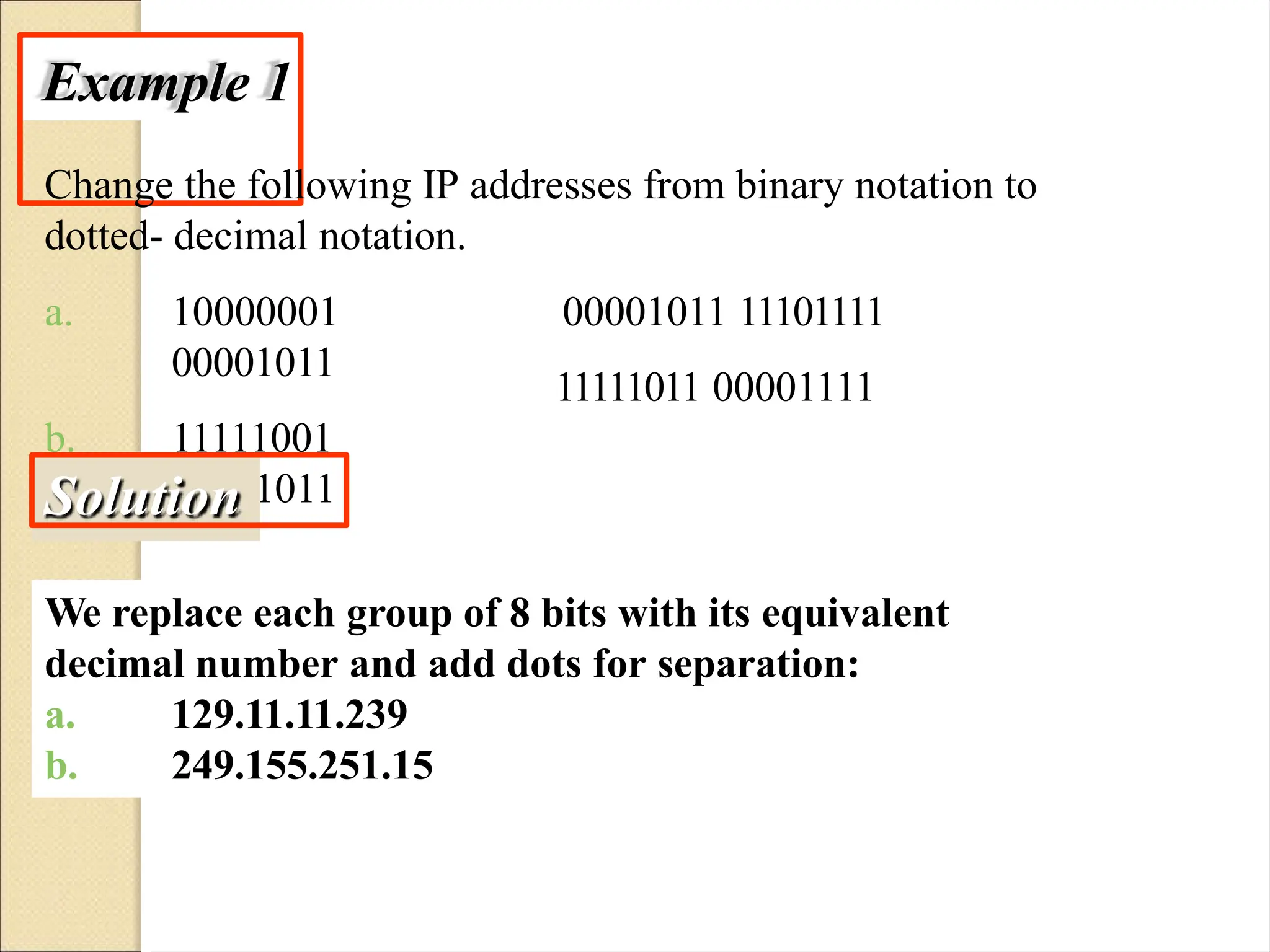 Example 1
Change the following IP addresses from binary notation to
dotted- decimal notation.
a. 10000001
00001011
b. 11111001
10011011
00001011 11101111
11111011 00001111
Solution
We replace each group of 8 bits with its equivalent
decimal number and add dots for separation:
a.
b.
129.11.11.239
249.155.251.15
 