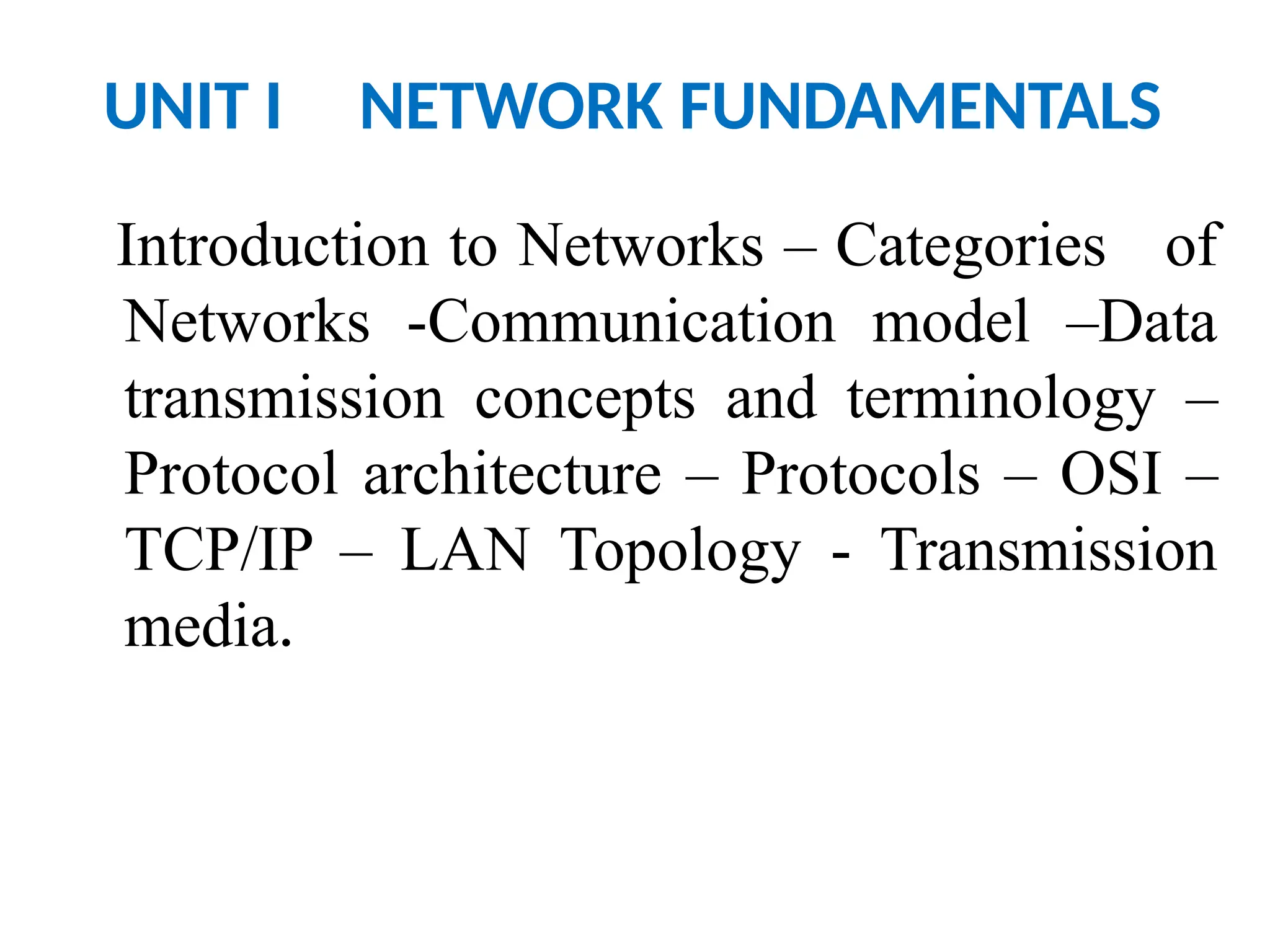 UNIT I NETWORK FUNDAMENTALS
Introduction to Networks – Categories of
Networks -Communication model –Data
transmission concepts and terminology –
Protocol architecture – Protocols – OSI –
TCP/IP – LAN Topology - Transmission
media.
 