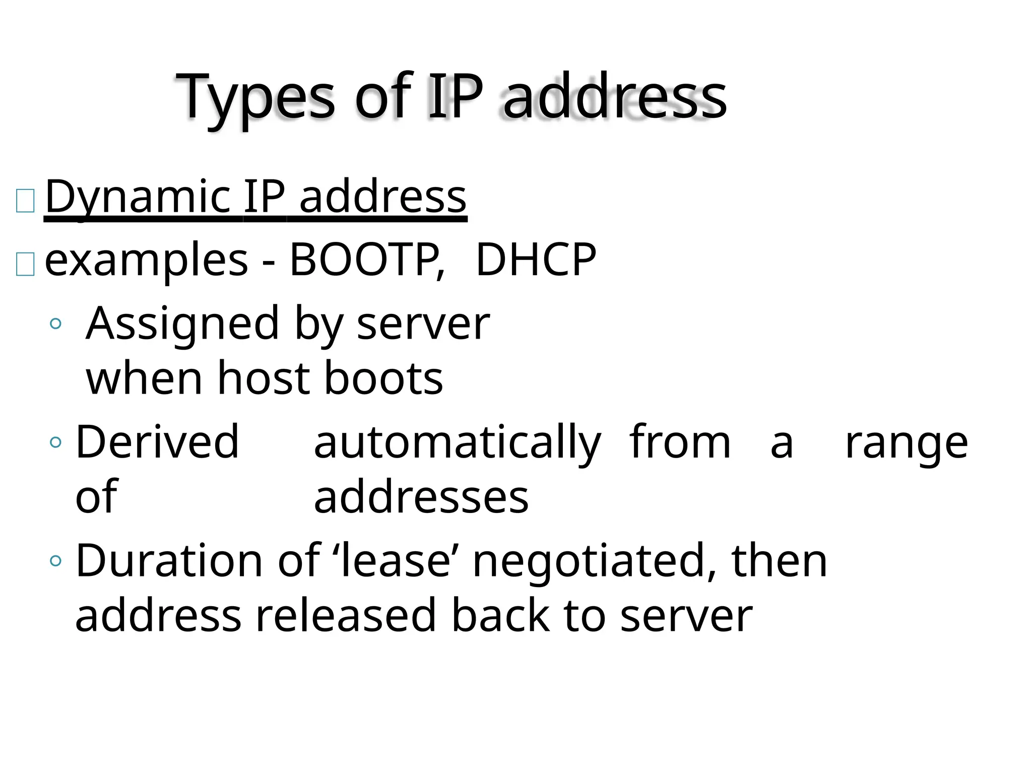 Types of IP address
Dynamic IP address
examples - BOOTP, DHCP
◦ Assigned by server
when host boots
◦ Derived automatically from a range
of addresses
◦ Duration of ‘lease’ negotiated, then
address released back to server
 
