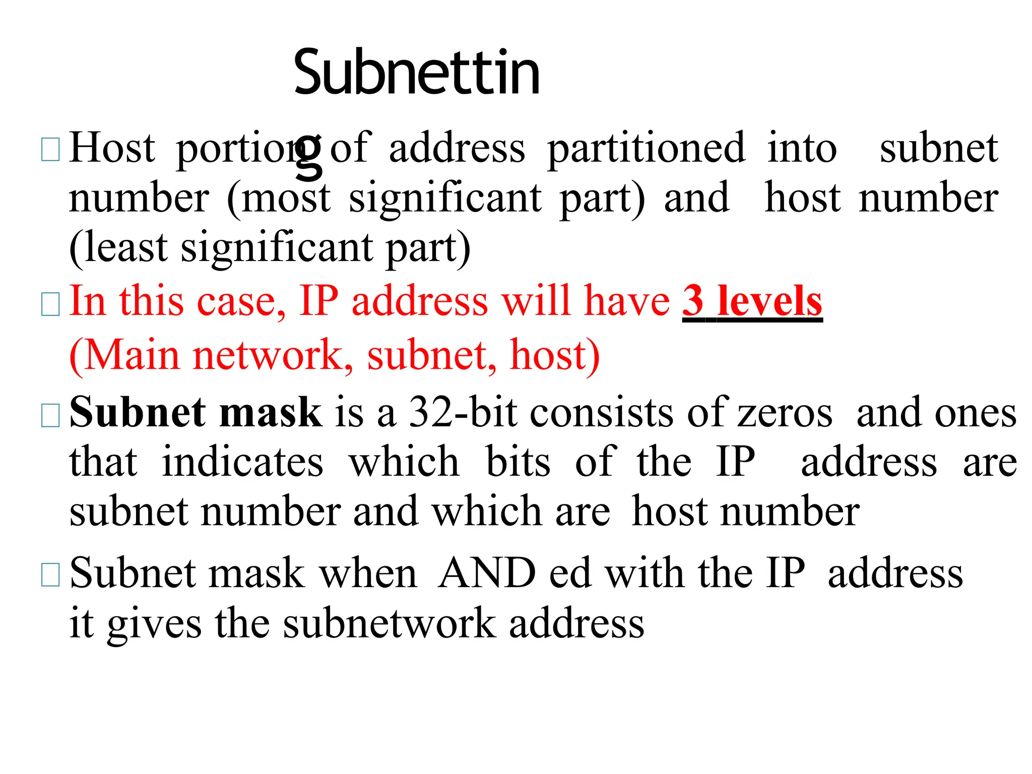 Subnettin
g
Host portion of address partitioned into subnet
number (most significant part) and host number
(least significant part)
In this case, IP address will have 3 levels
(Main network, subnet, host)
Subnet mask is a 32-bit consists of zeros and ones
that indicates which bits of the IP address are
subnet number and which are host number
Subnet mask when AND ed with the IP address
it gives the subnetwork address
 