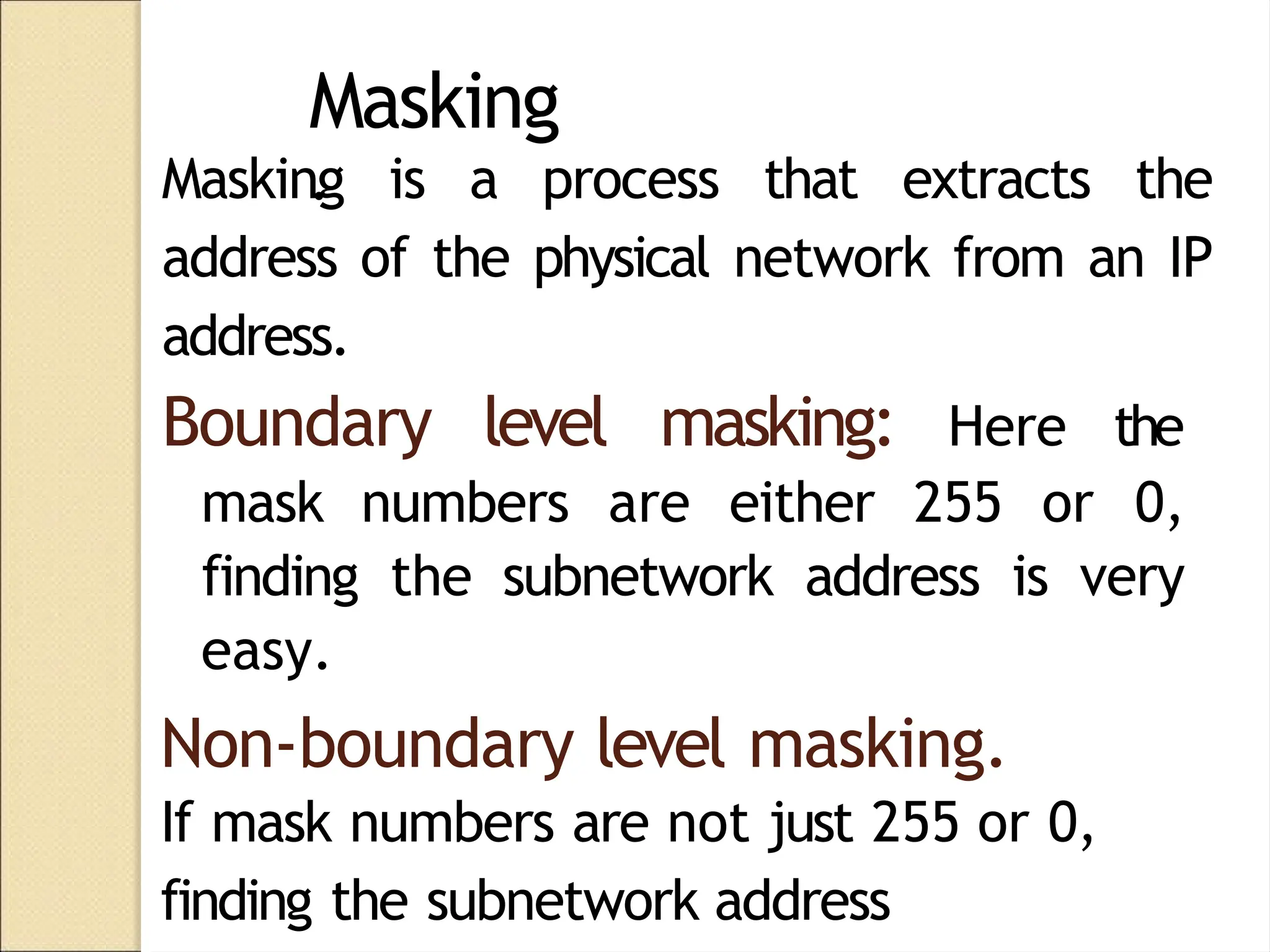 Masking
.
Masking is a process that extracts the
address of the physical network from an IP
address.
Boundary level masking: Here the
mask numbers are either 255 or 0,
finding the subnetwork address is very
easy.
Non-boundary level masking.
If mask numbers are not just 255 or 0,
finding the subnetwork address
 