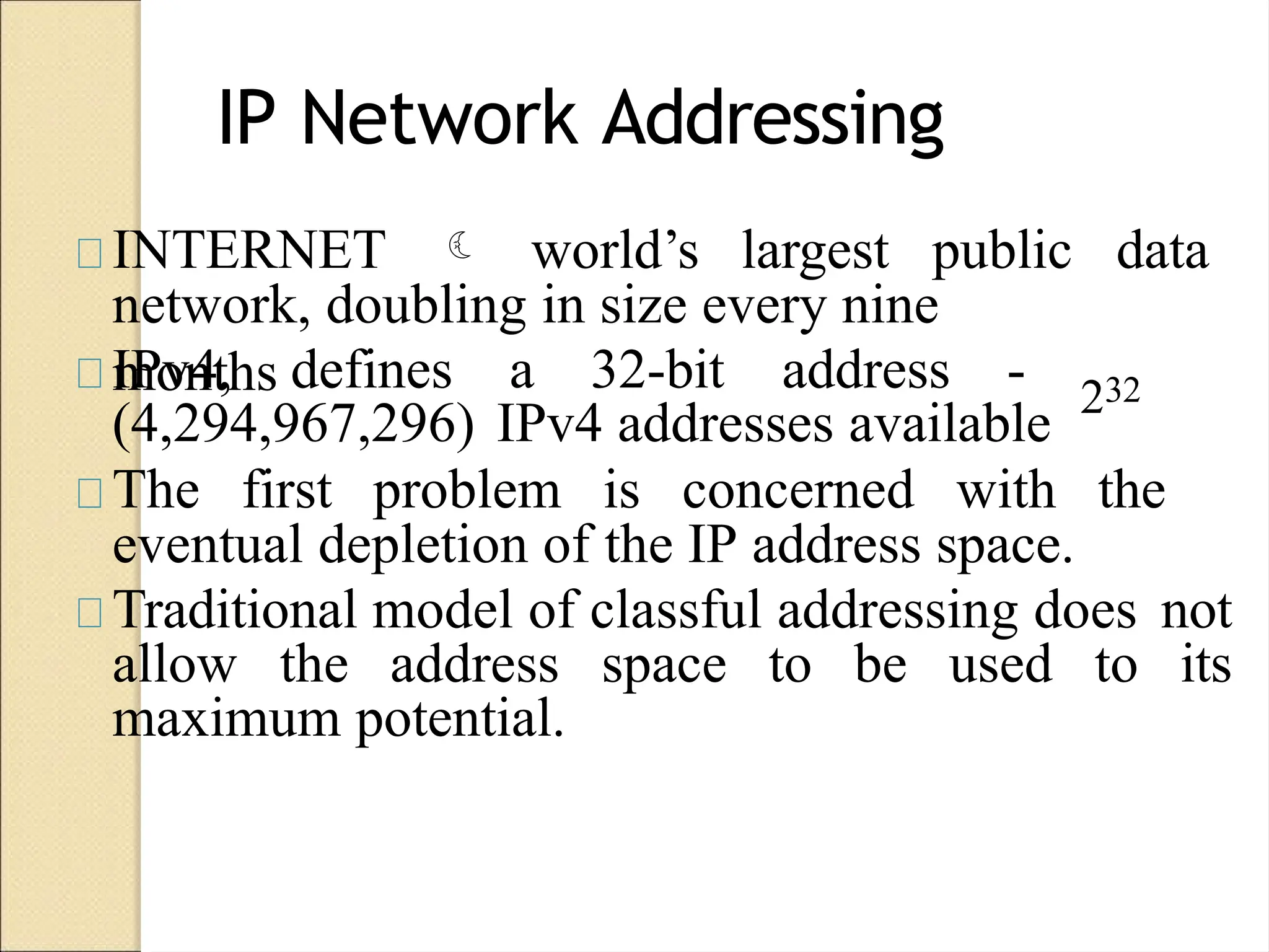 IP Network Addressing
INTERNET  world’s largest public data
network, doubling in size every nine
months
IPv4, defines a 32-bit address - 232
(4,294,967,296) IPv4 addresses available
The first problem is concerned with the
eventual depletion of the IP address space.
Traditional model of classful addressing does not
allow the address space to be used to its
maximum potential.
 