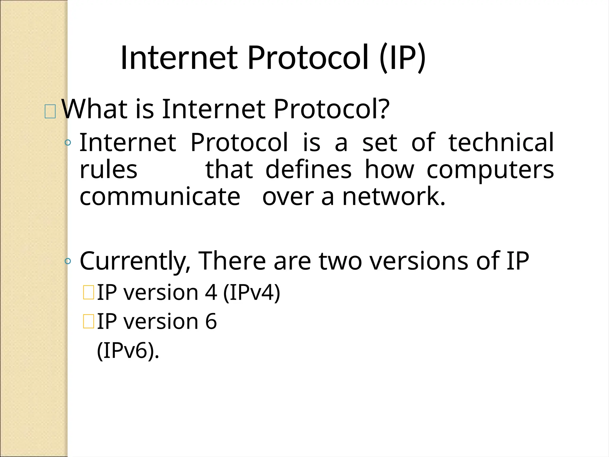 Internet Protocol (IP)
What is Internet Protocol?
◦ Internet Protocol is a set of technical
rules that defines how computers
communicate over a network.
◦ Currently, There are two versions of IP
IP version 4 (IPv4)
IP version 6
(IPv6).
 