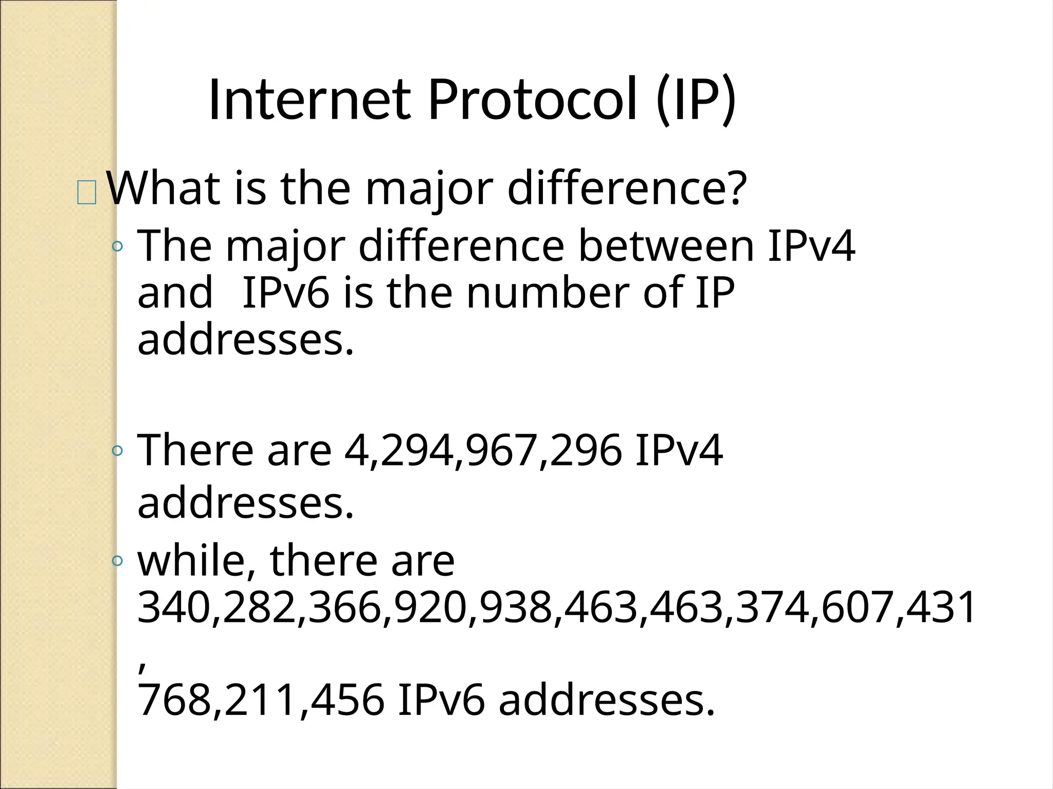 Internet Protocol (IP)
What is the major difference?
◦ The major difference between IPv4
and IPv6 is the number of IP
addresses.
◦ There are 4,294,967,296 IPv4
addresses.
◦ while, there are
340,282,366,920,938,463,463,374,607,431
,
768,211,456 IPv6 addresses.
 