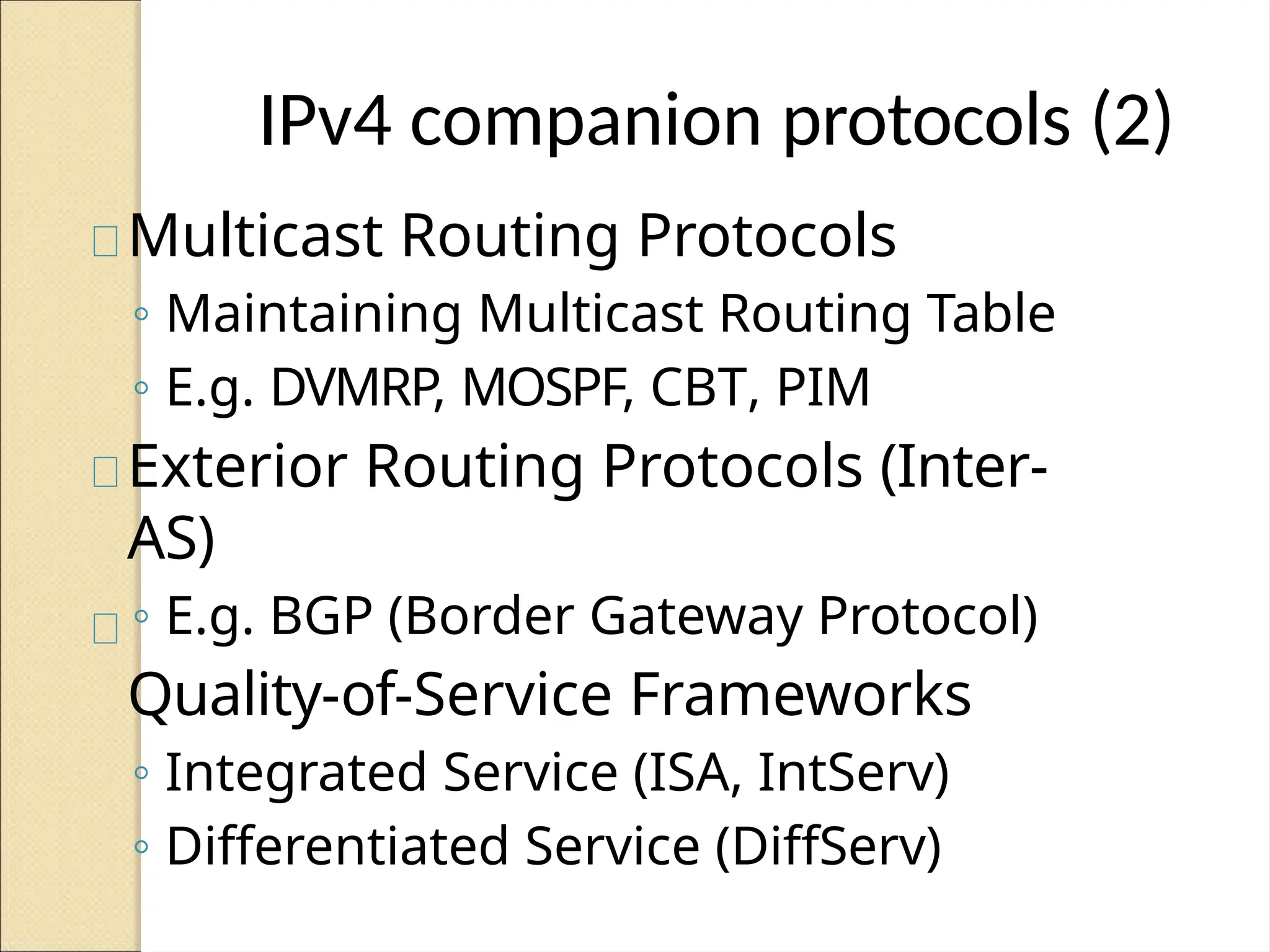 IPv4 companion protocols (2)
Multicast Routing Protocols
◦ Maintaining Multicast Routing Table
◦ E.g. DVMRP, MOSPF, CBT, PIM
Exterior Routing Protocols (Inter-
AS)
◦ E.g. BGP (Border Gateway Protocol)
Quality-of-Service Frameworks
◦ Integrated Service (ISA, IntServ)
◦ Differentiated Service (DiffServ)
 