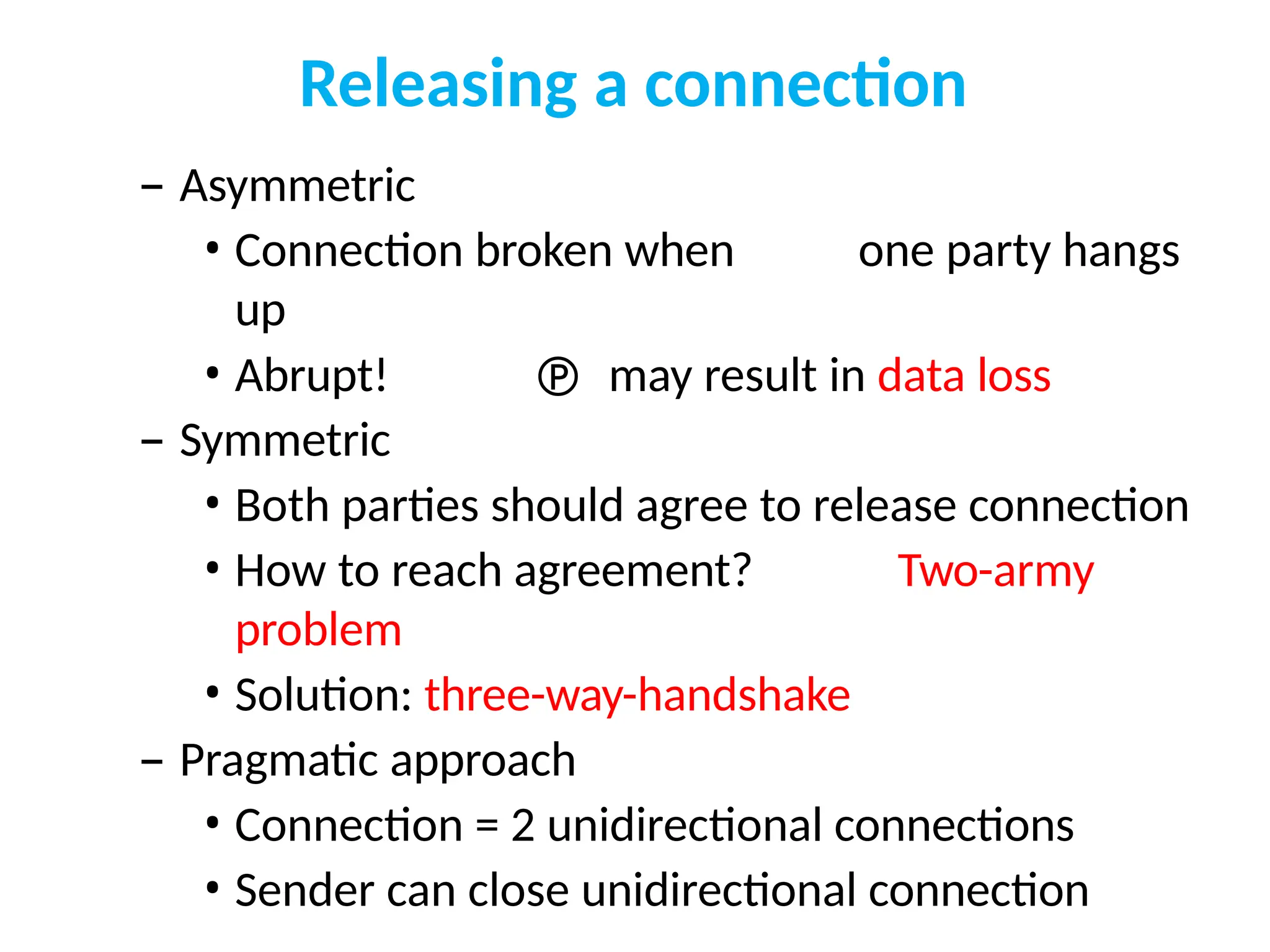 Releasing a connection
– Asymmetric
• Connection broken when one party hangs
up
• Abrupt!  may result in data loss
– Symmetric
• Both parties should agree to release connection
• How to reach agreement? Two-army
problem
• Solution: three-way-handshake
– Pragmatic approach
• Connection = 2 unidirectional connections
• Sender can close unidirectional connection
 