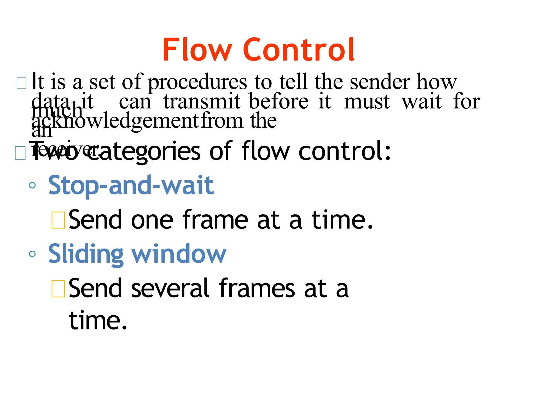 Flow Control
It is a set of procedures to tell the sender how
much
data it can transmit before it must wait for
an
acknowledgementfrom the
receiver.
Two categories of flow control:
◦ Stop-and-wait
Send one frame at a time.
◦ Sliding window
Send several frames at a
time.
 