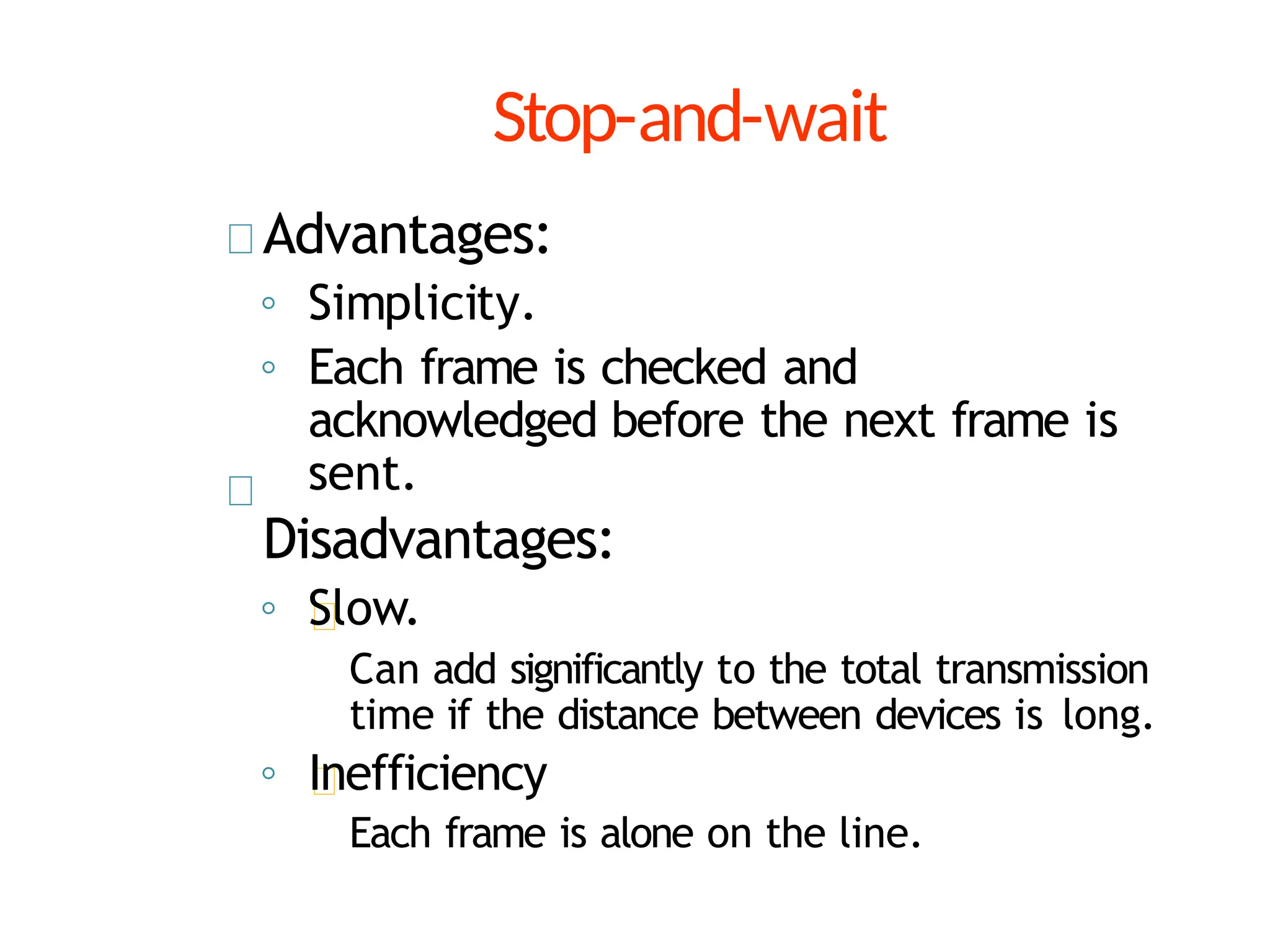 Stop-and-wait
Advantages:
◦ Simplicity.
◦ Each frame is checked and
acknowledged before the next frame is
sent.
Disadvantages:
◦ Slow.
Can add significantly to the total transmission
time if the distance between devices is long.
◦ Inefficiency
Each frame is alone on the line.
 