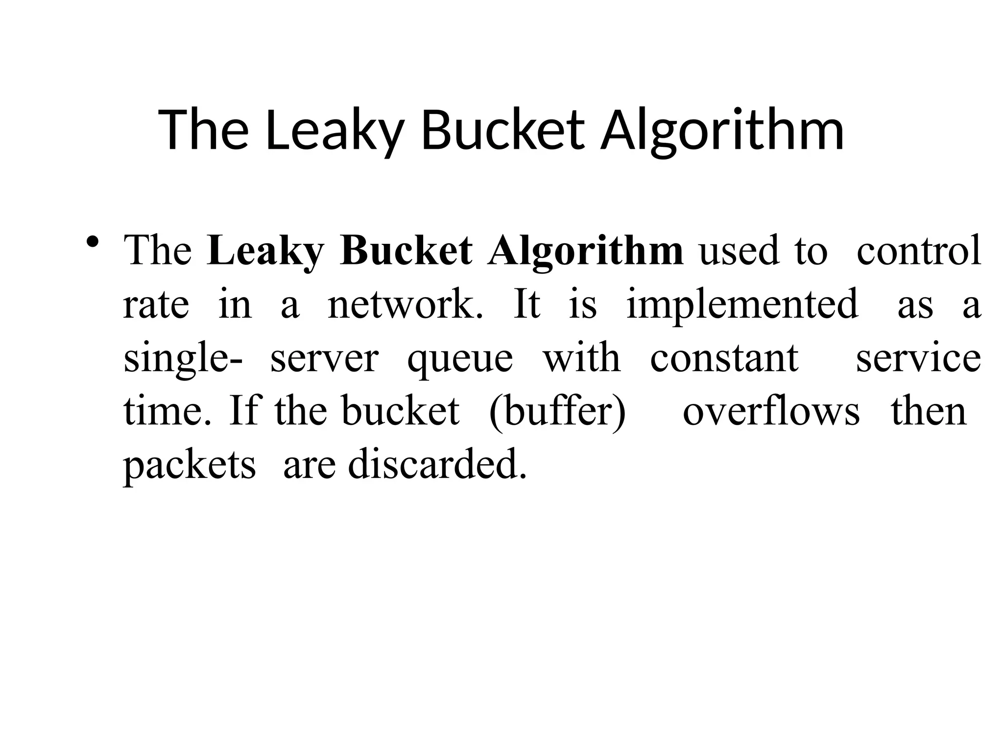The Leaky Bucket Algorithm
• The Leaky Bucket Algorithm used to control
rate in a network. It is implemented as a
single- server queue with constant service
time. If the bucket (buffer) overflows then
packets are discarded.
 