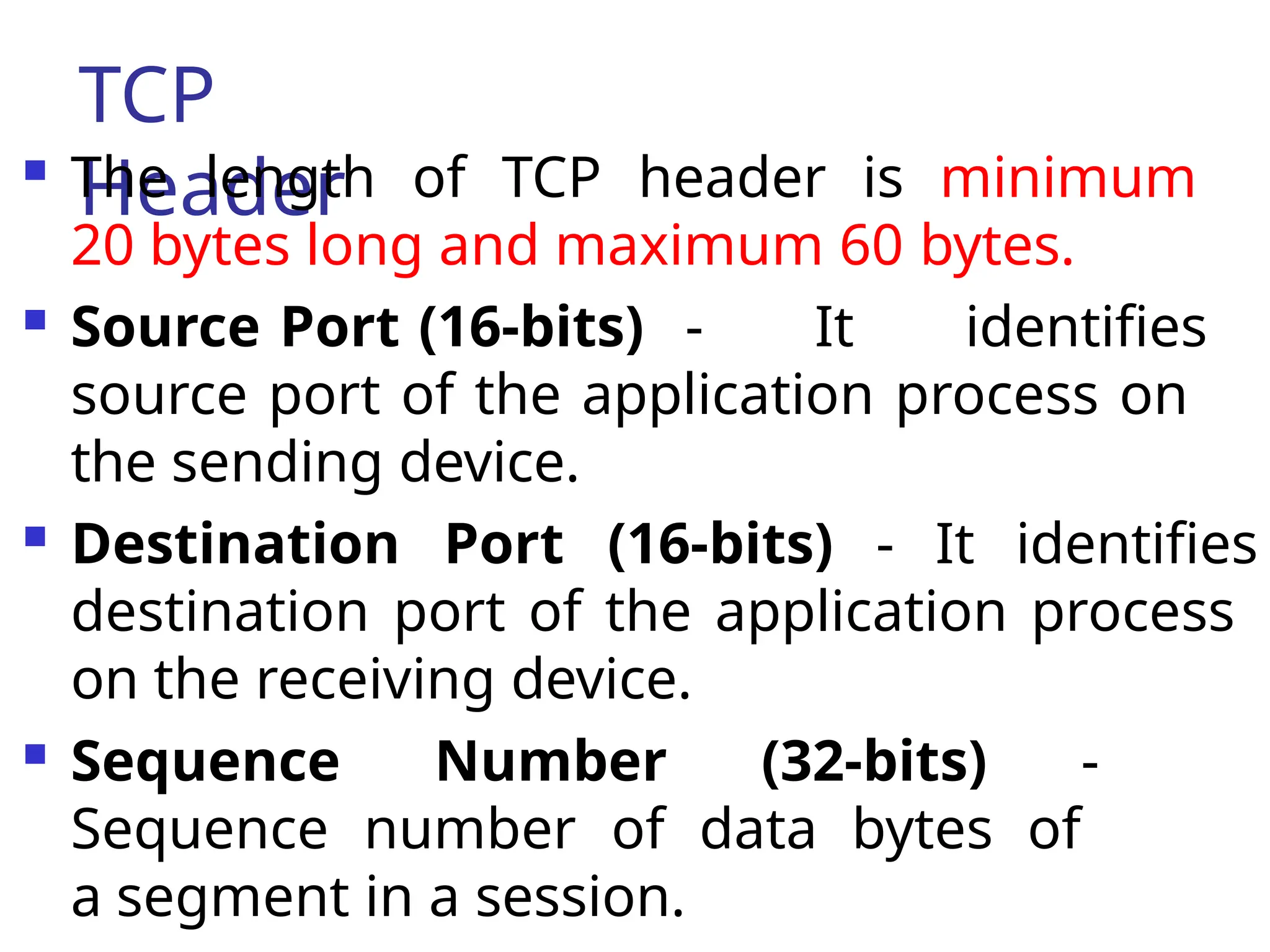 TCP
Header
 The length of TCP header is minimum
20 bytes long and maximum 60 bytes.
 Source Port (16-bits) - It identifies
source port of the application process on
the sending device.
 Destination Port (16-bits) - It identifies
destination port of the application process
on the receiving device.
 Sequence Number (32-bits) -
Sequence number of data bytes of
a segment in a session.
 