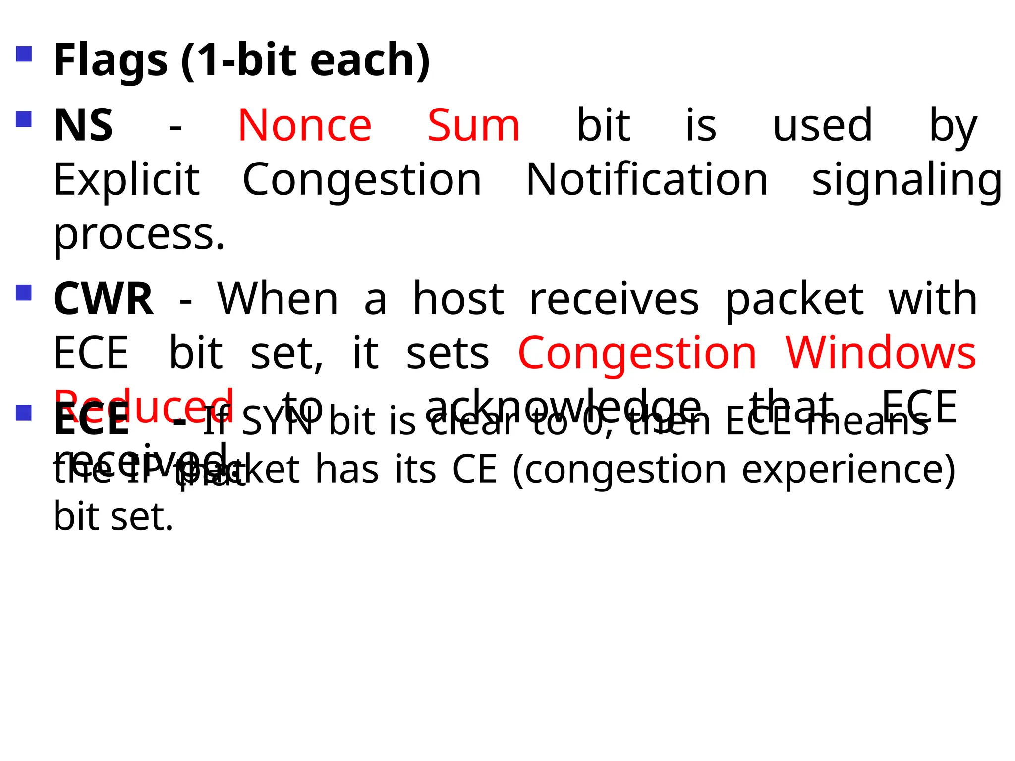  Flags (1-bit each)
 NS - Nonce Sum bit is used by
Explicit Congestion Notification signaling
process.
 CWR - When a host receives packet with
ECE bit set, it sets Congestion Windows
Reduced to acknowledge that ECE
received.
 ECE - If SYN bit is clear to 0, then ECE means
that
the IP packet has its CE (congestion experience)
bit set.
 