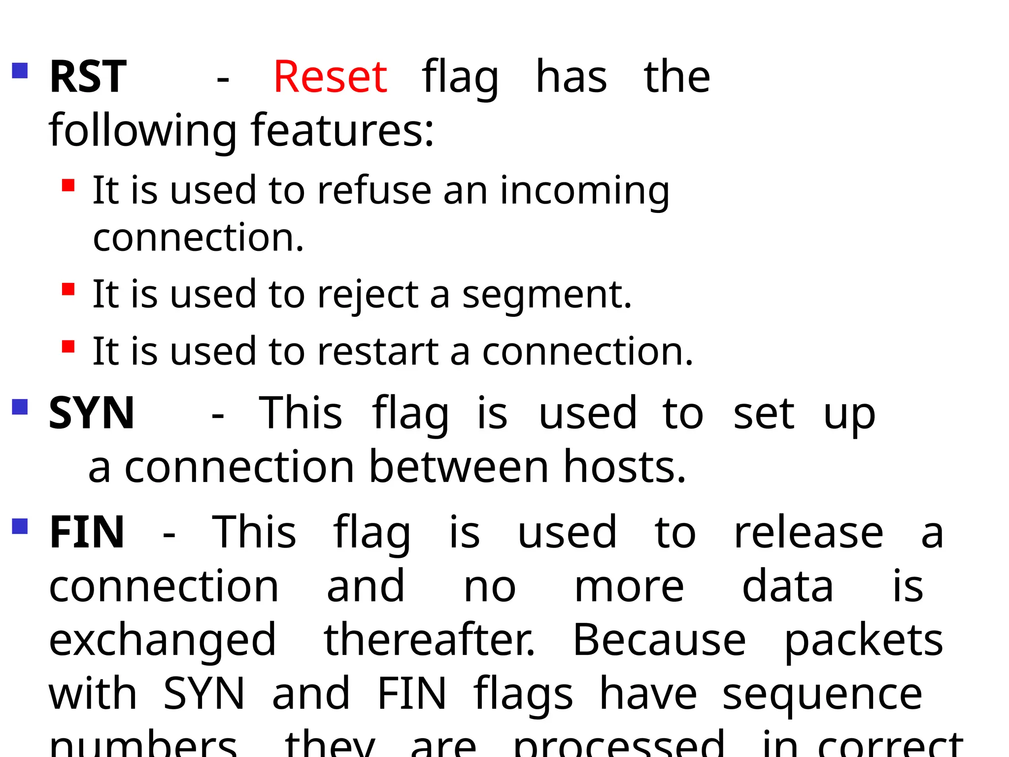  RST - Reset flag has the
following features:

It is used to refuse an incoming
connection.

It is used to reject a segment.

It is used to restart a connection.
 SYN - This flag is used to set up
a connection between hosts.
 FIN - This flag is used to release a
connection and no more data is
exchanged thereafter. Because packets
with SYN and FIN flags have sequence
 