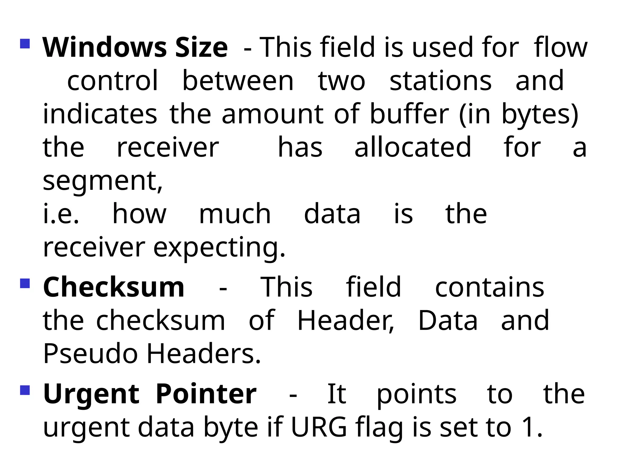  Windows Size - This field is used for flow
control between two stations and
indicates the amount of buffer (in bytes)
the receiver has allocated for a
segment,
i.e. how much data is the
receiver expecting.
 Checksum - This field contains
the checksum of Header, Data and
Pseudo Headers.
 Urgent Pointer - It points to the
urgent data byte if URG flag is set to 1.
 