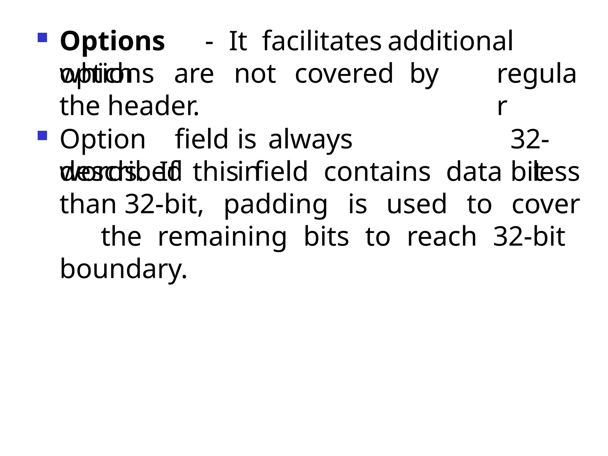  Options - It facilitates additional
options regula
r
which are not covered by
the header.
 Option field is always
described in
32-
bit
words. If this field contains data less
than 32-bit, padding is used to cover
the remaining bits to reach 32-bit
boundary.
 