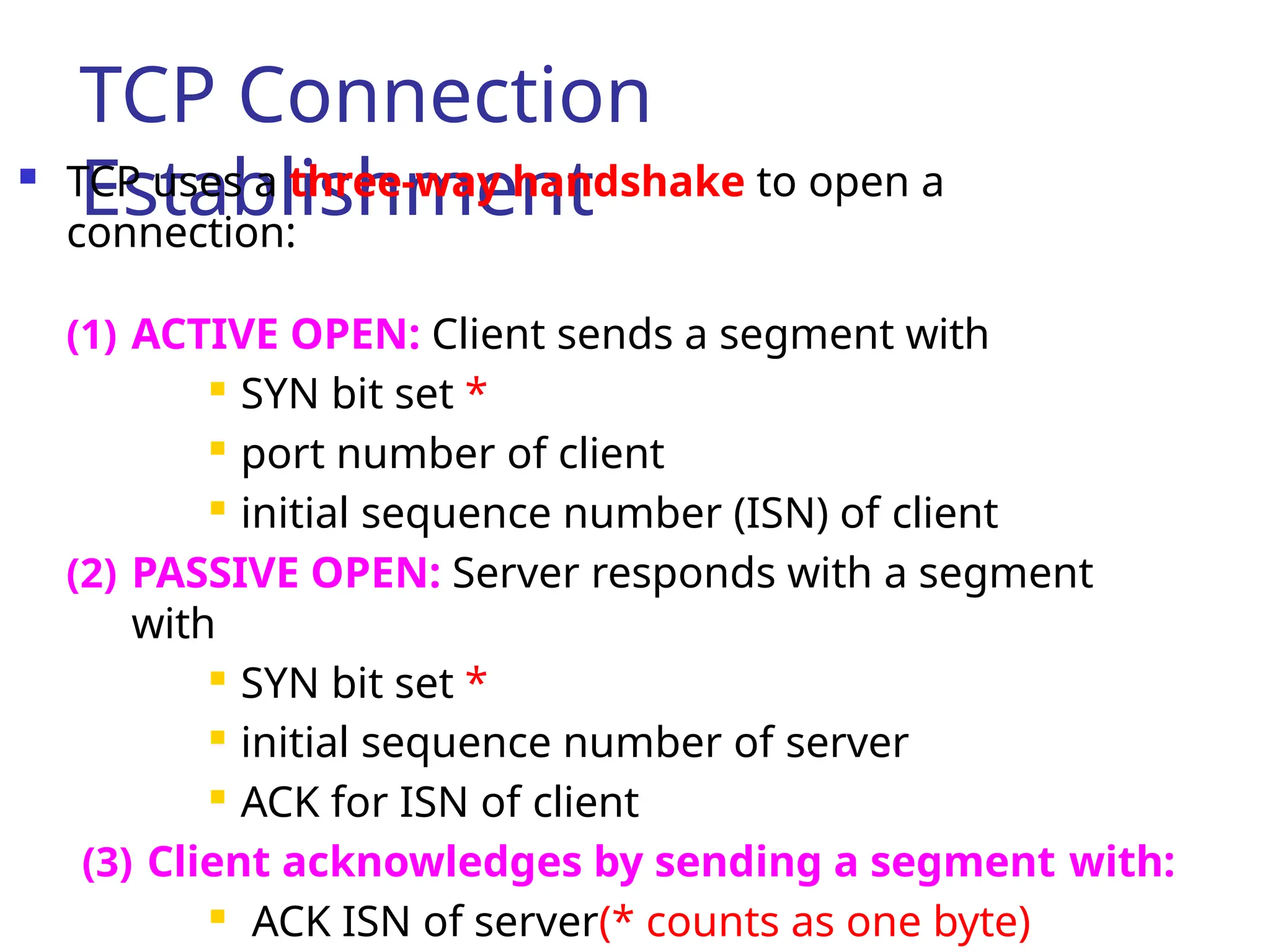 TCP Connection
Establishment
 TCP uses a three-way handshake to open a
connection:
(1) ACTIVE OPEN: Client sends a segment with
 SYN bit set *

port number of client

initial sequence number (ISN) of client
(2) PASSIVE OPEN: Server responds with a segment
with
 SYN bit set *
 initial sequence number of server

ACK for ISN of client
(3) Client acknowledges by sending a segment with:

ACK ISN of server(* counts as one byte)
 