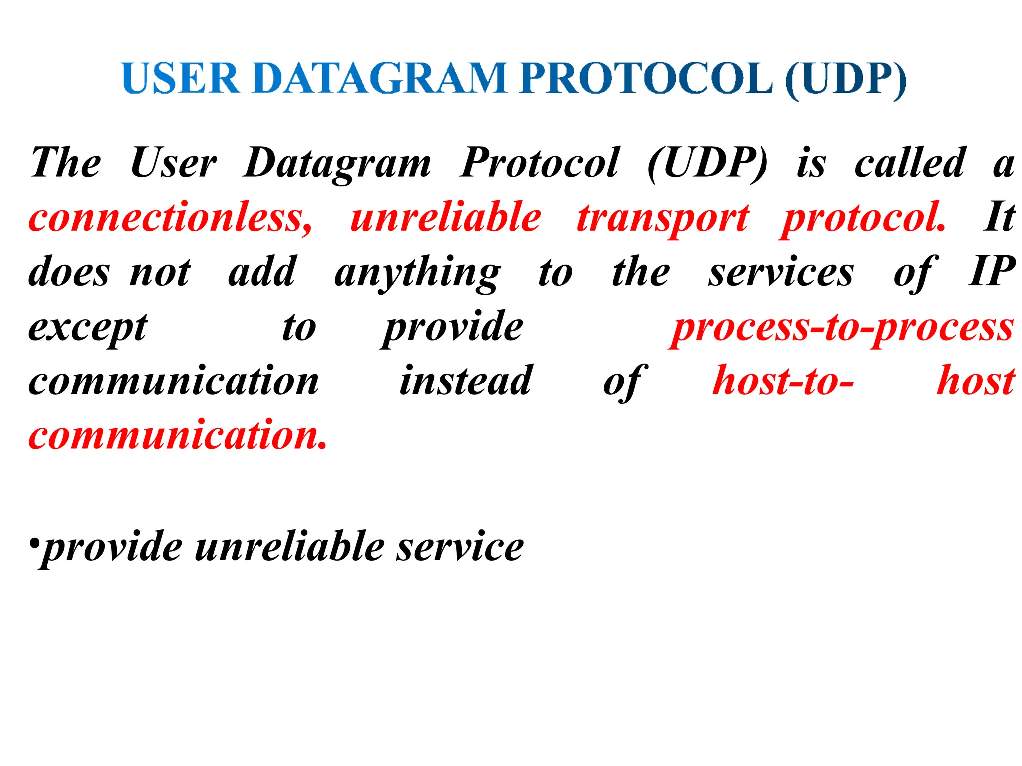 The User Datagram Protocol (UDP) is called a
connectionless, unreliable transport protocol. It
does not add anything to the services of IP
except to provide process-to-process
communication instead of host-to- host
communication.
•provide unreliable service
 