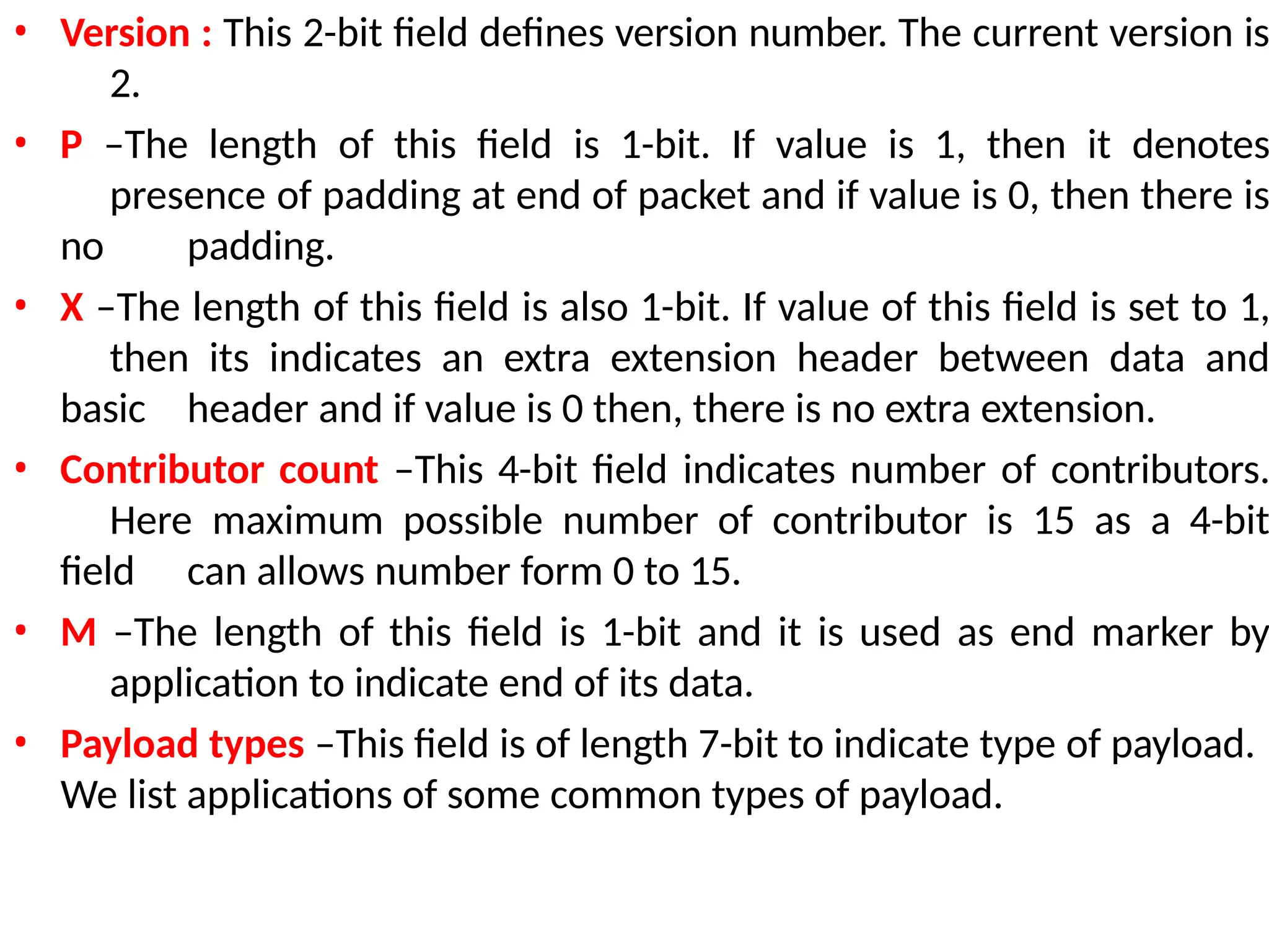 • Version : This 2-bit field defines version number. The current version is
2.
• P –The length of this field is 1-bit. If value is 1, then it denotes
presence of padding at end of packet and if value is 0, then there is
no padding.
• X –The length of this field is also 1-bit. If value of this field is set to 1,
then its indicates an extra extension header between data and
basic header and if value is 0 then, there is no extra extension.
• Contributor count –This 4-bit field indicates number of contributors.
Here maximum possible number of contributor is 15 as a 4-bit
field can allows number form 0 to 15.
• M –The length of this field is 1-bit and it is used as end marker by
application to indicate end of its data.
• Payload types –This field is of length 7-bit to indicate type of payload.
We list applications of some common types of payload.
 