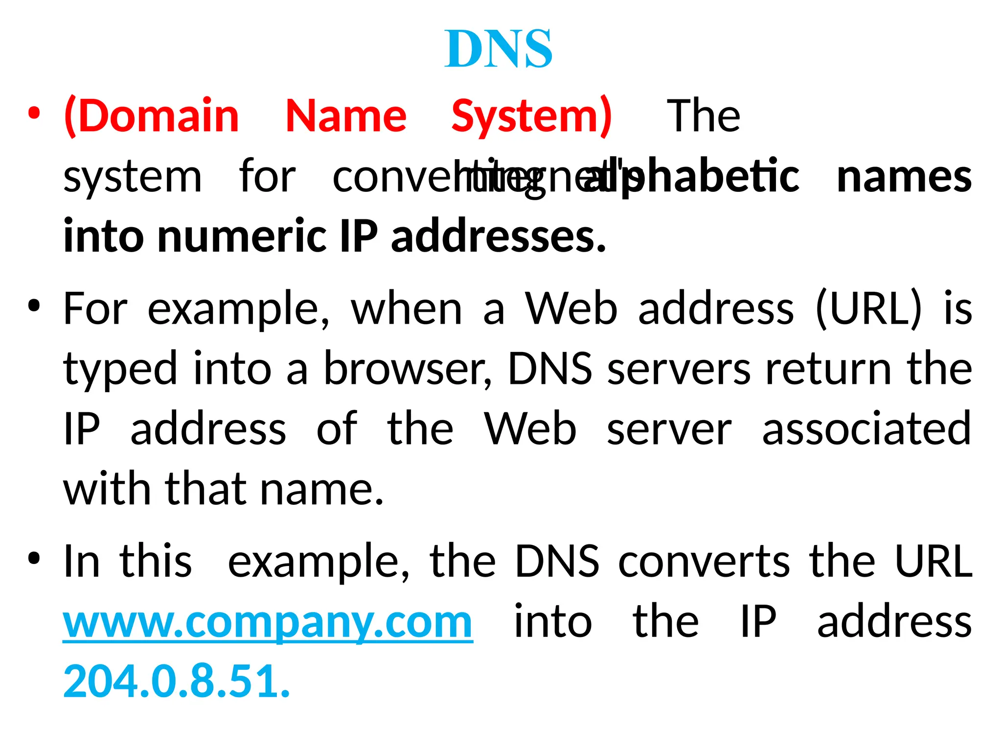 • (Domain Name
DNS
System) The
Internet's
system for converting alphabetic names
into numeric IP addresses.
• For example, when a Web address (URL) is
typed into a browser, DNS servers return the
IP address of the Web server associated
with that name.
• In this example, the DNS converts the URL
www.company.com into the IP address
204.0.8.51.
 