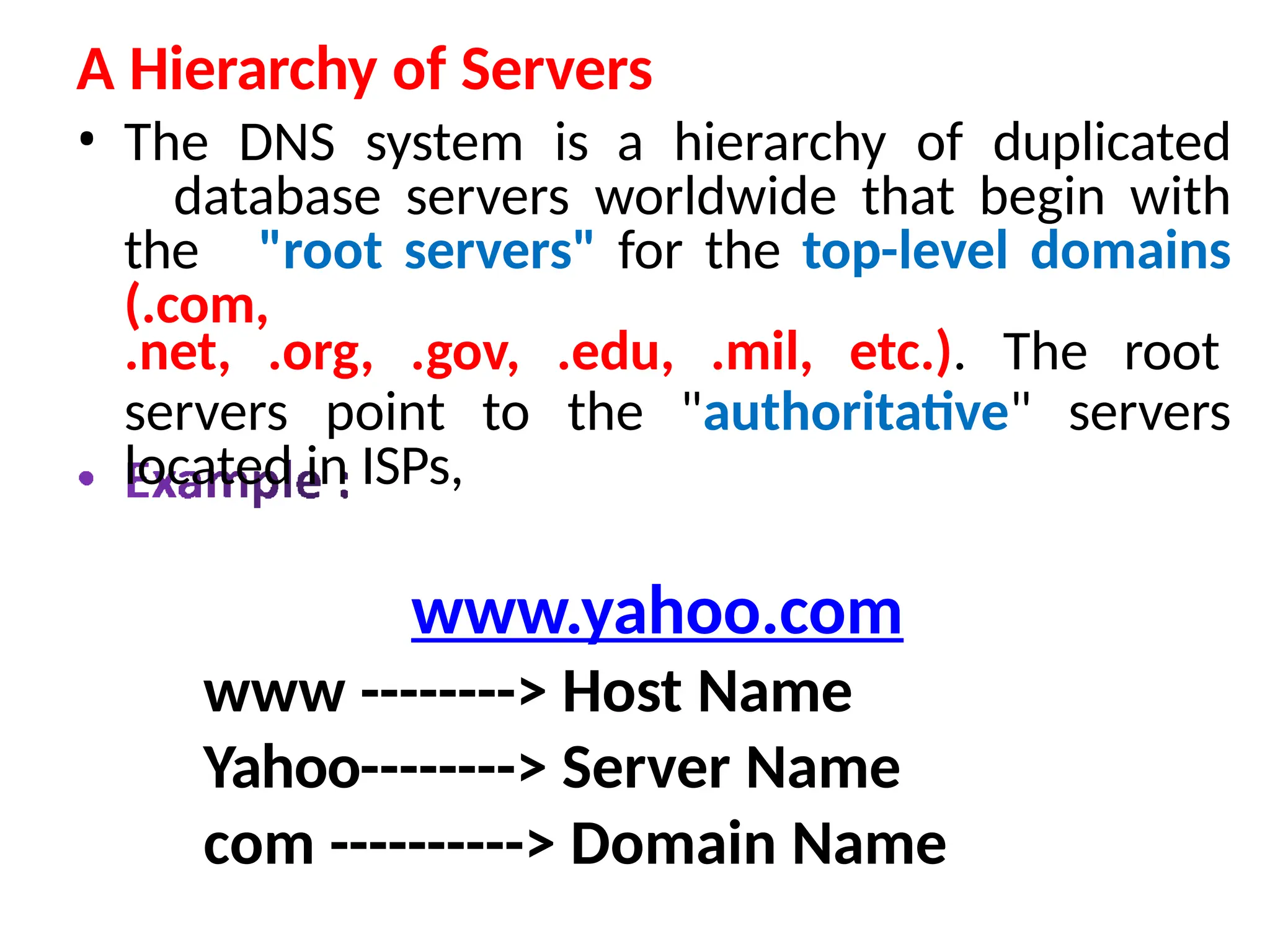 A Hierarchy of Servers
• The DNS system is a hierarchy of duplicated
database servers worldwide that begin with
the "root servers" for the top-level domains
(.com,
.net, .org, .gov, .edu, .mil, etc.). The root
servers point to the "authoritative" servers
located in ISPs,
www.yahoo.com
www --------> Host Name
Yahoo--------> Server Name
com ----------> Domain Name
 