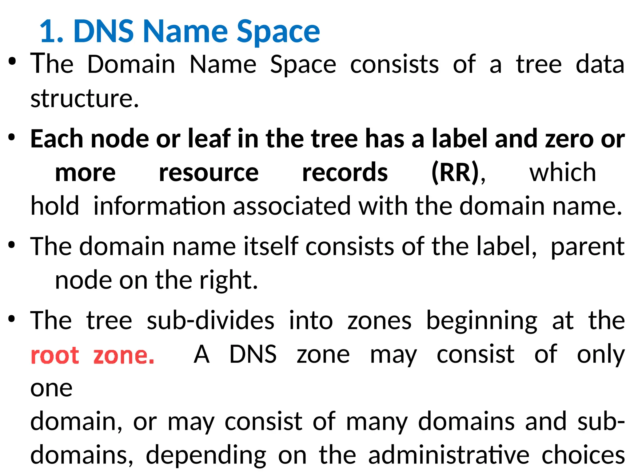 1. DNS Name Space
• The Domain Name Space consists of a tree data
structure.
• Each node or leaf in the tree has a label and zero or
more resource records (RR), which
hold information associated with the domain name.
• The domain name itself consists of the label, parent
node on the right.
• The tree sub-divides into zones beginning at the
A DNS zone may consist of only
one
domain, or may consist of many domains and sub-
domains, depending on the administrative choices
 
