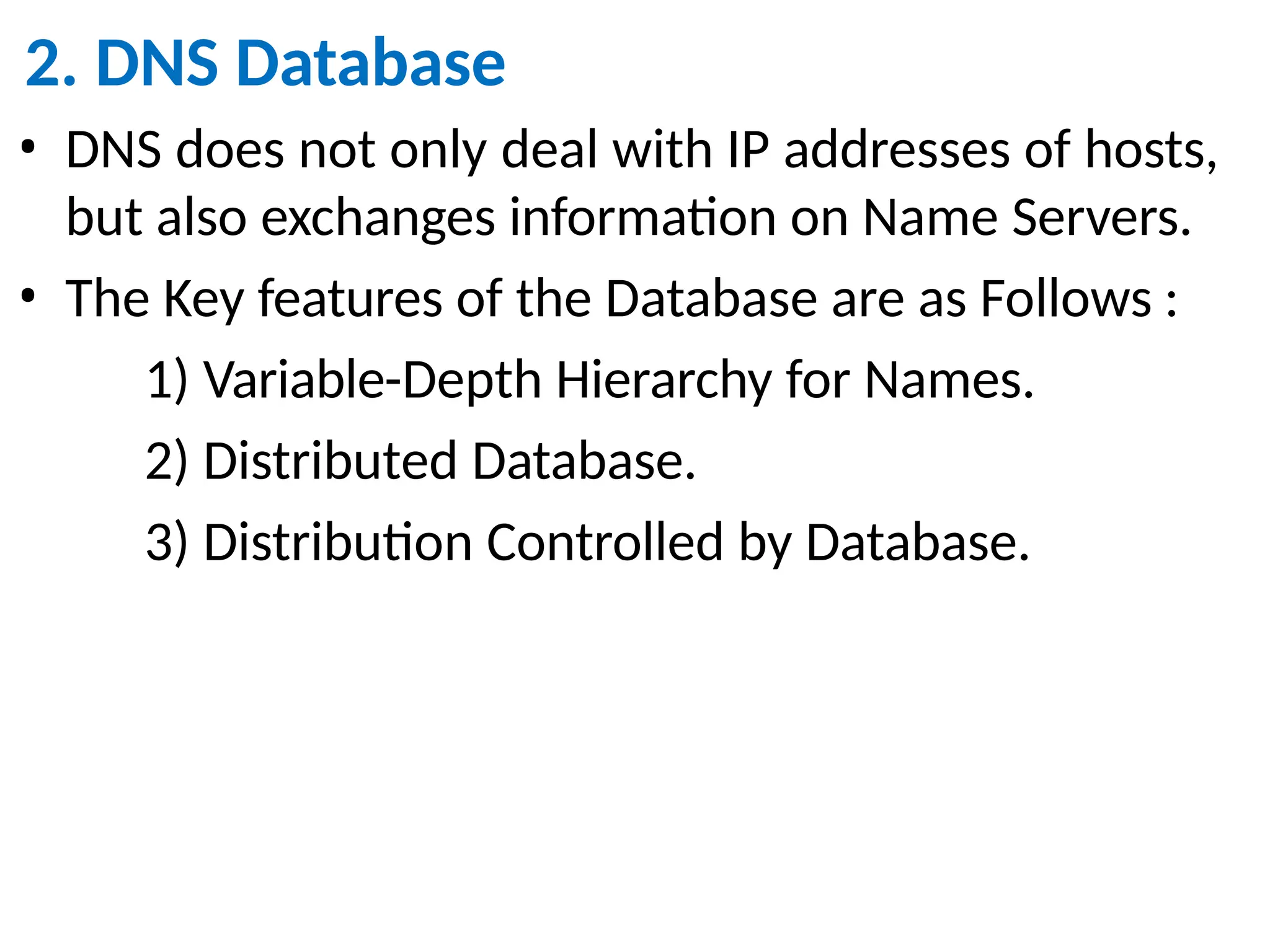 2. DNS Database
• DNS does not only deal with IP addresses of hosts,
but also exchanges information on Name Servers.
• The Key features of the Database are as Follows :
1) Variable-Depth Hierarchy for Names.
2) Distributed Database.
3) Distribution Controlled by Database.
 