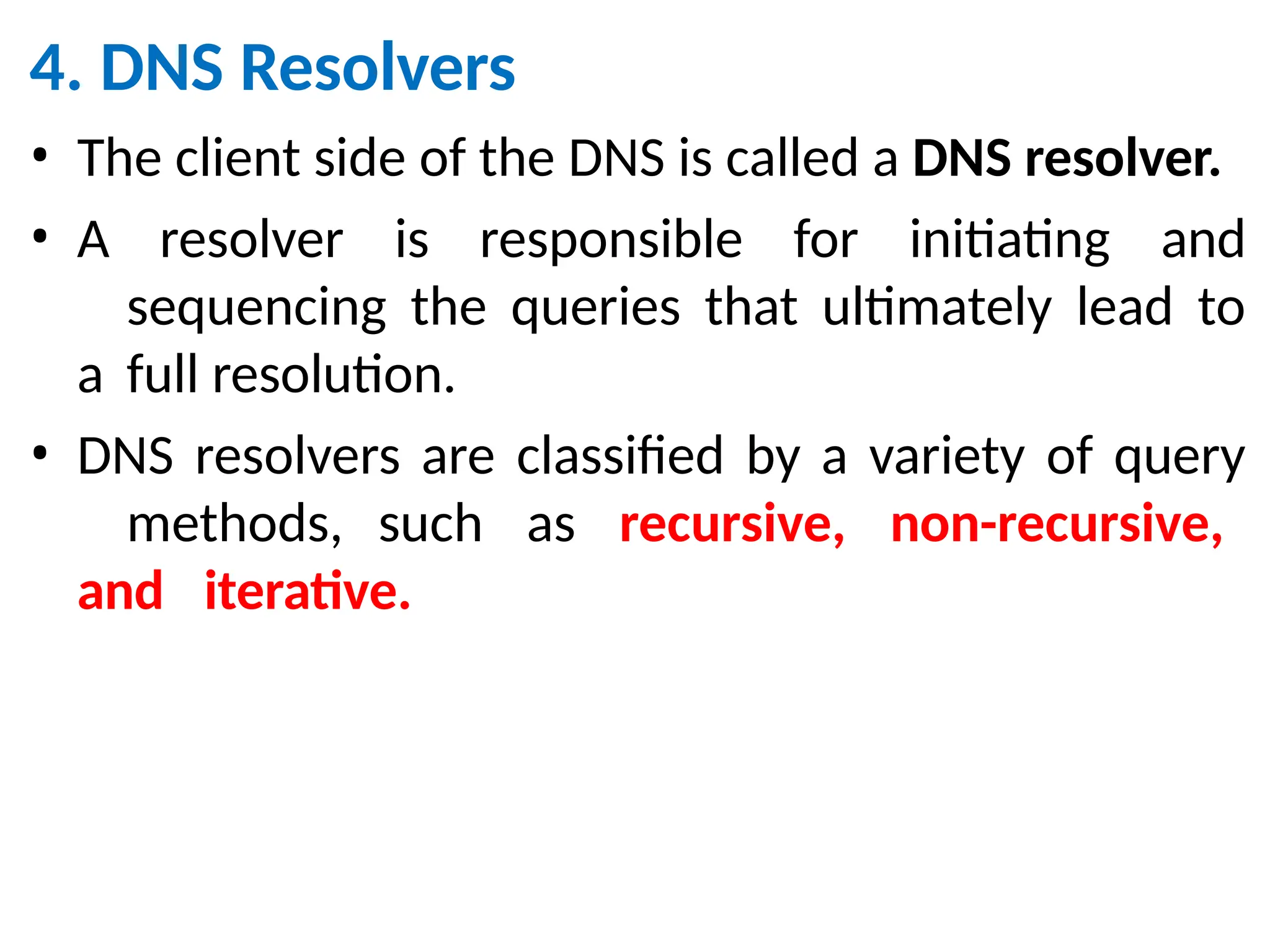 4. DNS Resolvers
• The client side of the DNS is called a DNS resolver.
• A resolver is responsible for initiating and
sequencing the queries that ultimately lead to
a full resolution.
• DNS resolvers are classified by a variety of query
methods, such as recursive, non-recursive,
and iterative.
 