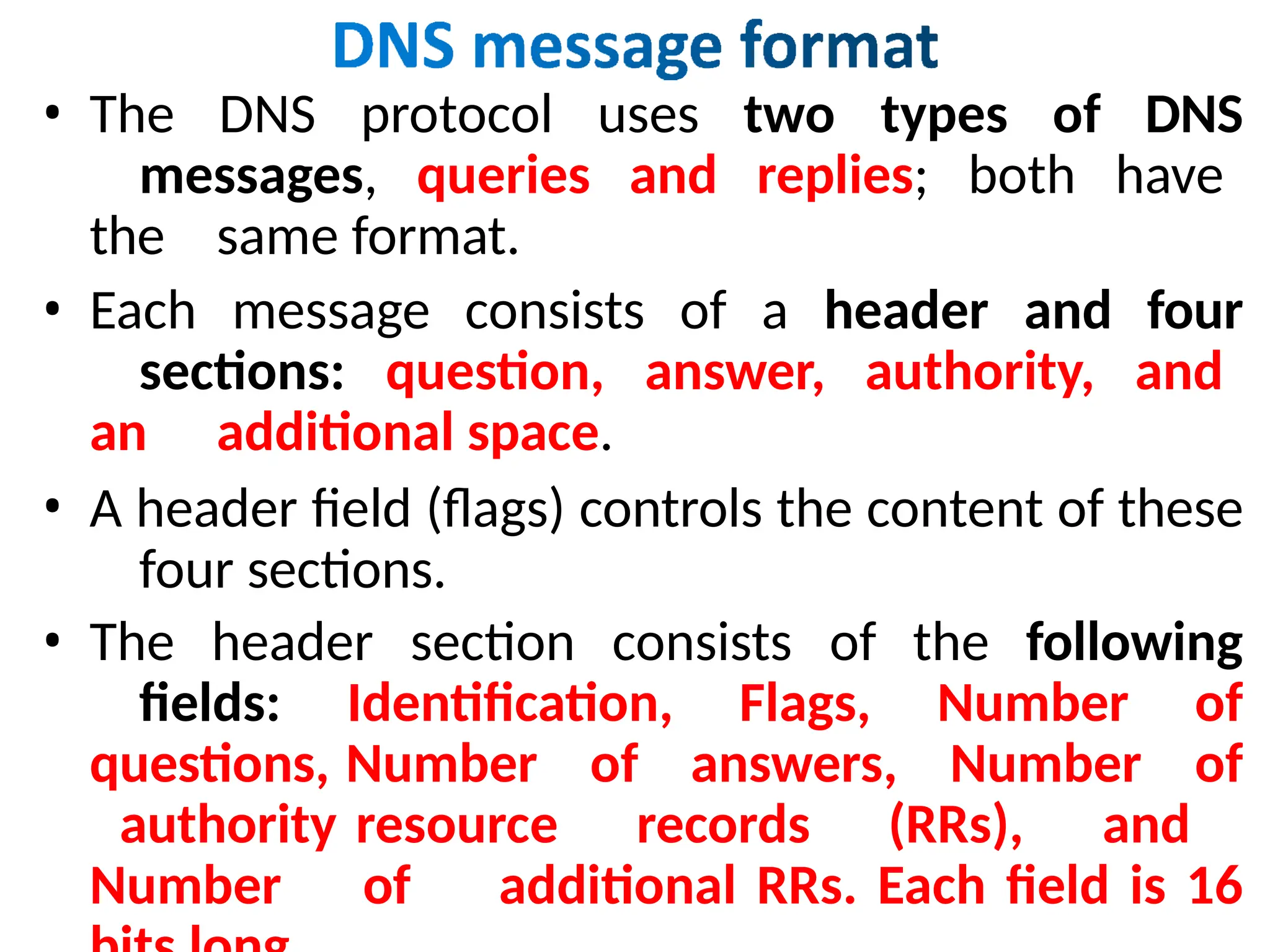 • The DNS protocol uses two types of DNS
messages, queries and replies; both have
the same format.
• Each message consists of a header and four
sections: question, answer, authority, and
an additional space.
• A header field (flags) controls the content of these
four sections.
• The header section consists of the following
fields: Identification, Flags, Number of
questions, Number of answers, Number of
authority resource records (RRs), and
Number of additional RRs. Each field is 16
 
