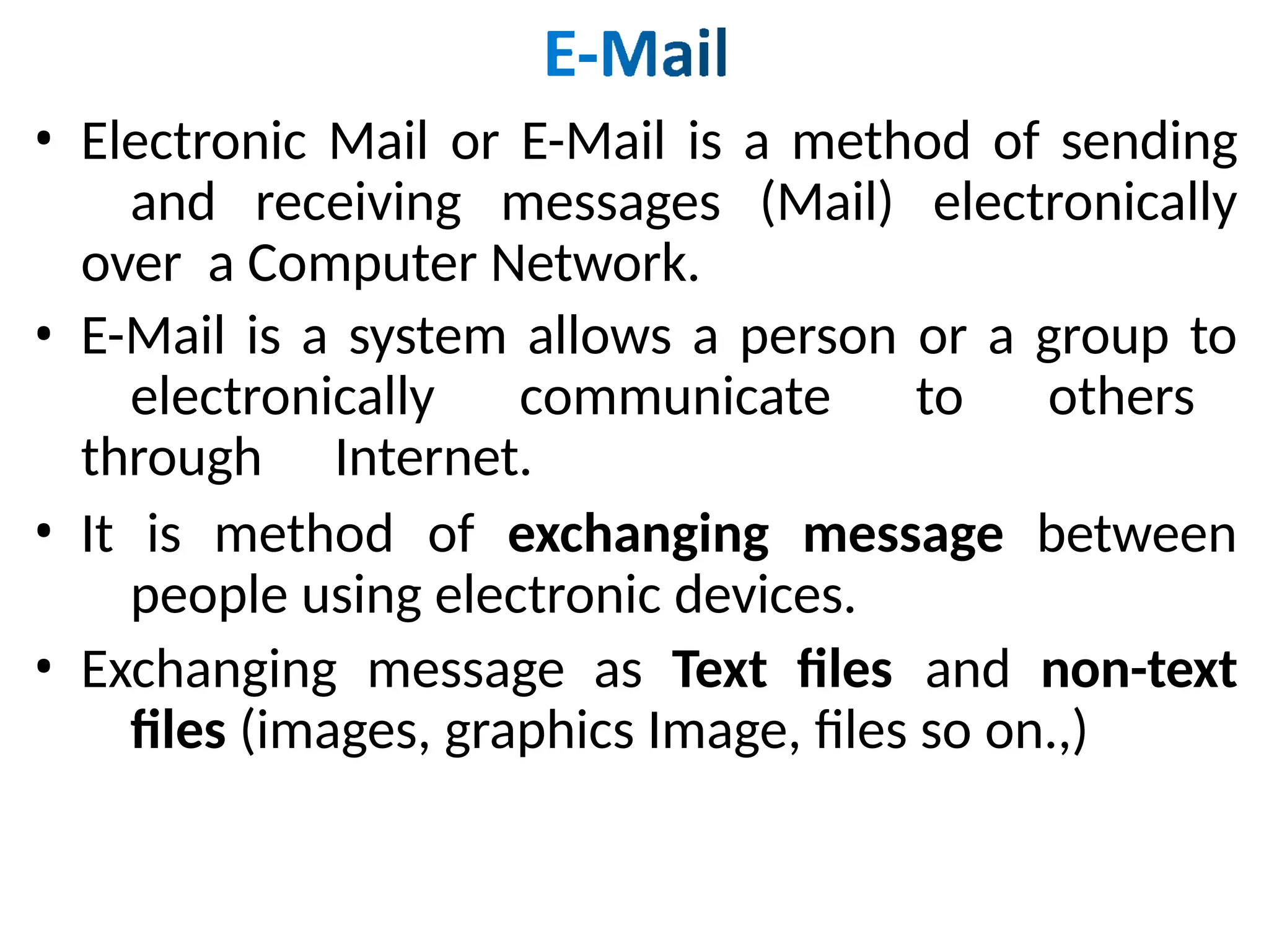 • Electronic Mail or E-Mail is a method of sending
and receiving messages (Mail) electronically
over a Computer Network.
• E-Mail is a system allows a person or a group to
electronically communicate to others
through Internet.
• It is method of exchanging message between
people using electronic devices.
• Exchanging message as Text files and non-text
files (images, graphics Image, files so on.,)
 