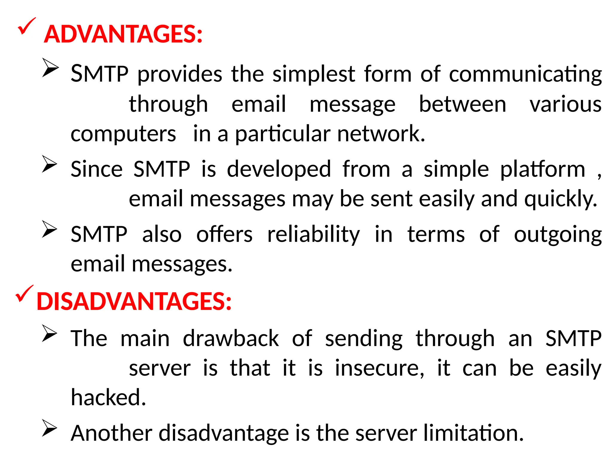  ADVANTAGES:
 SMTP provides the simplest form of communicating
through email message between various
computers in a particular network.
 Since SMTP is developed from a simple platform ,
email messages may be sent easily and quickly.
 SMTP also offers reliability in terms of outgoing
email messages.
DISADVANTAGES:
 The main drawback of sending through an SMTP
server is that it is insecure, it can be easily
hacked.
 Another disadvantage is the server limitation.
 