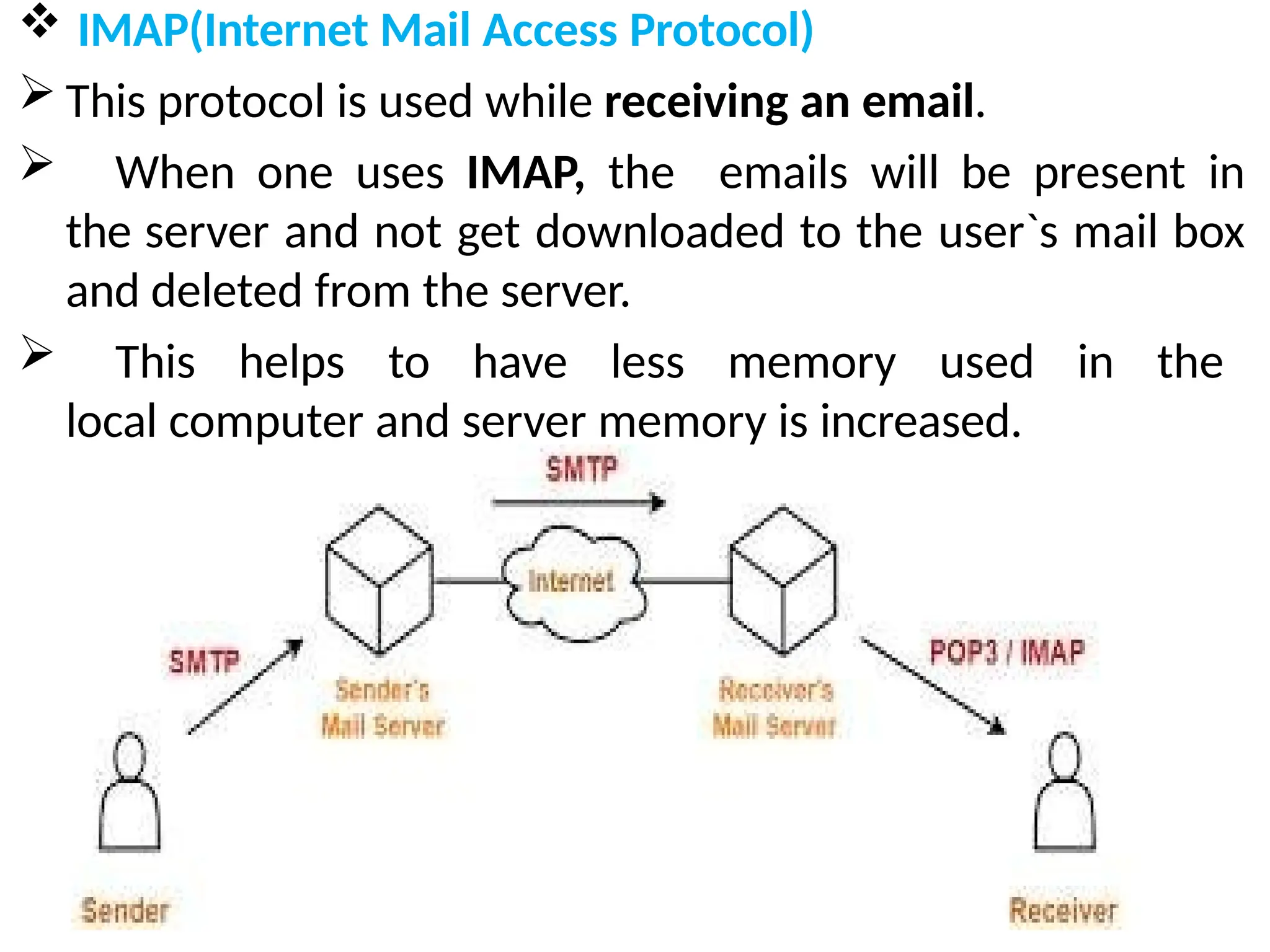  IMAP(Internet Mail Access Protocol)
 This protocol is used while receiving an email.
 When one uses IMAP, the emails will be present in
the server and not get downloaded to the user`s mail box
and deleted from the server.
 This helps to have less memory used in the
local computer and server memory is increased.
 