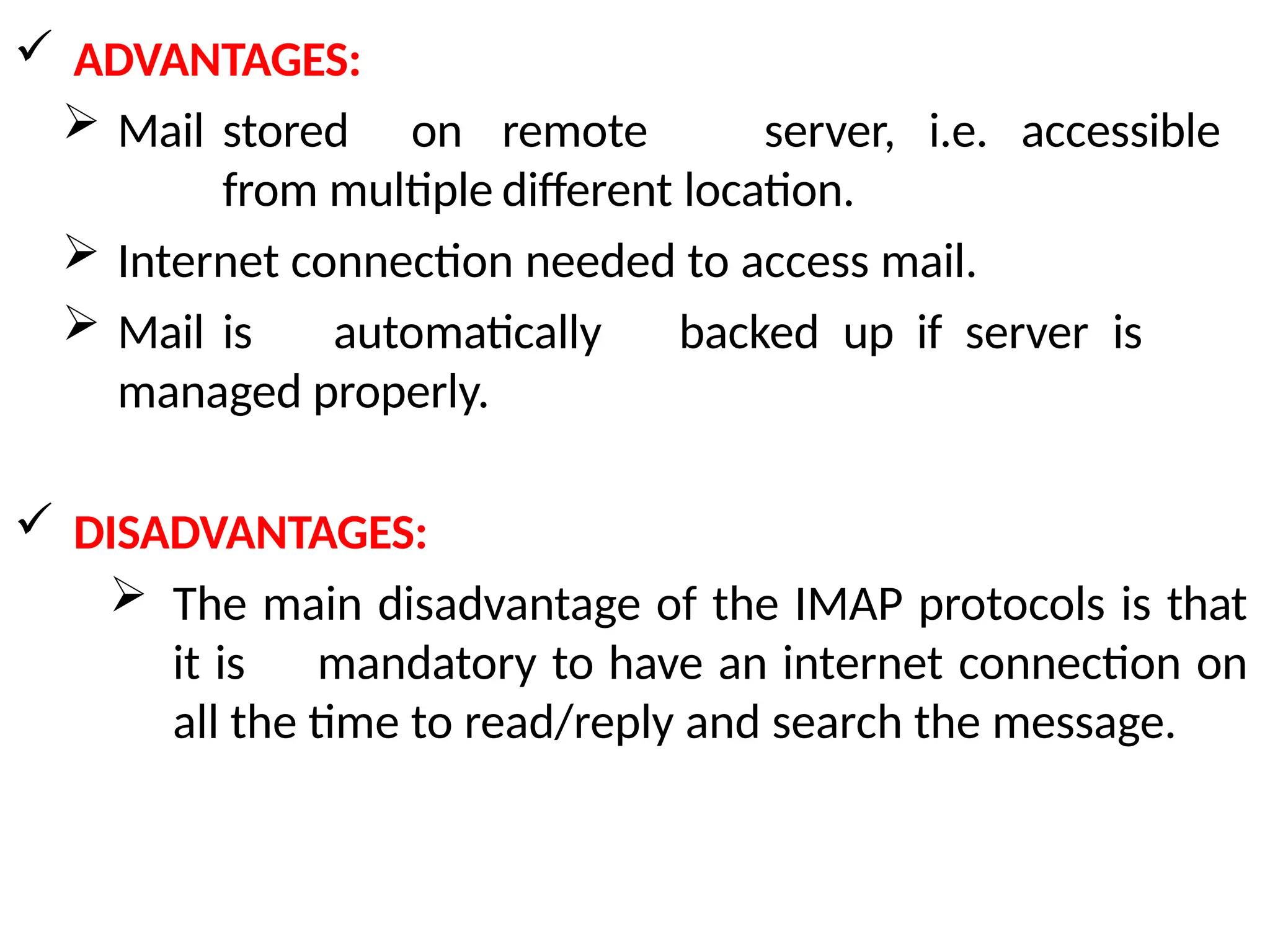  ADVANTAGES:
 Mail stored on remote server, i.e. accessible
from multiple different location.
 Internet connection needed to access mail.
 Mail is automatically backed up if server is
managed properly.
 DISADVANTAGES:
 The main disadvantage of the IMAP protocols is that
it is mandatory to have an internet connection on
all the time to read/reply and search the message.
 