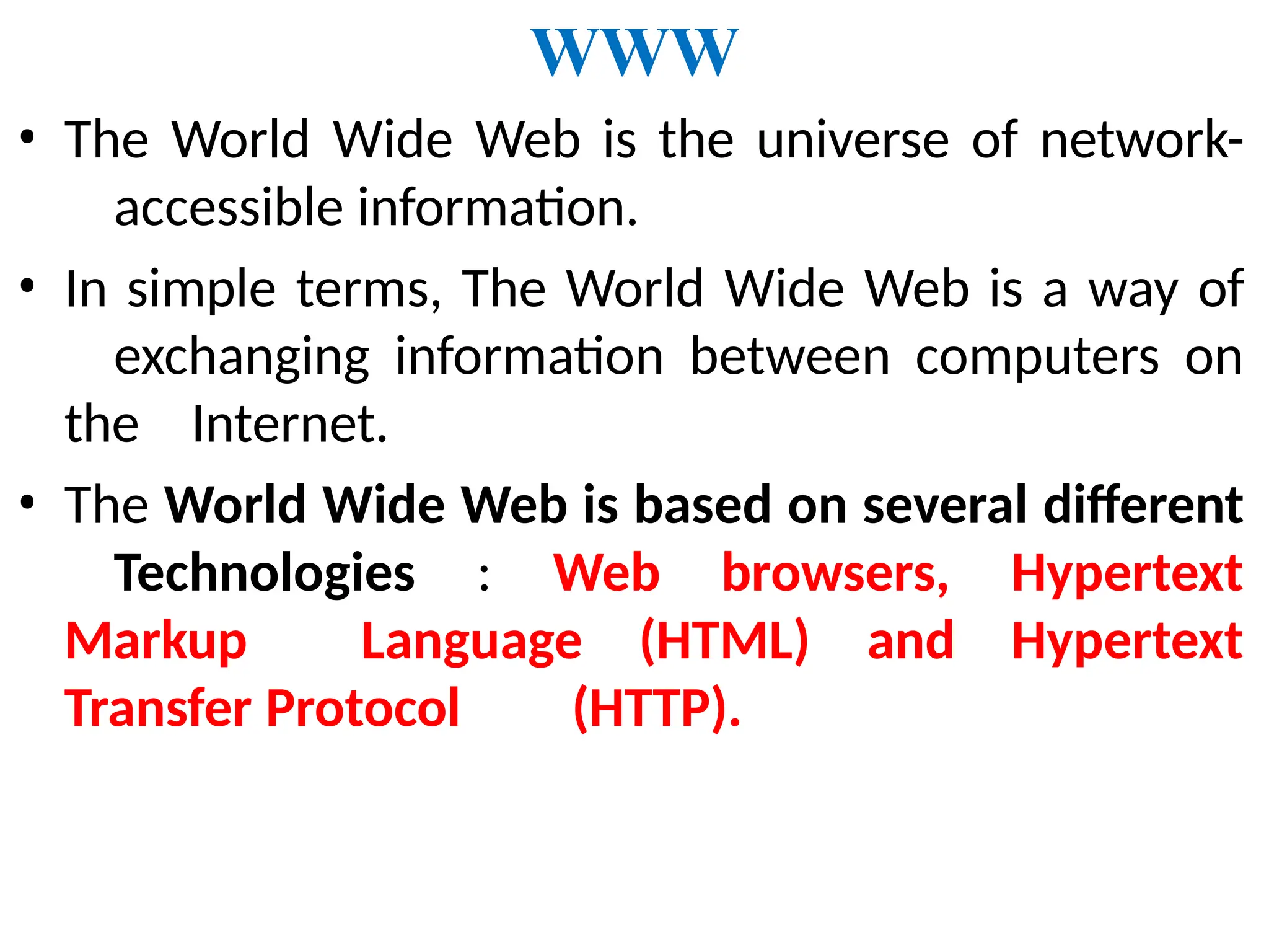 WWW
• The World Wide Web is the universe of network-
accessible information.
• In simple terms, The World Wide Web is a way of
exchanging information between computers on
the Internet.
• The World Wide Web is based on several different
Technologies : Web browsers, Hypertext
Markup Language (HTML) and Hypertext
Transfer Protocol (HTTP).
 