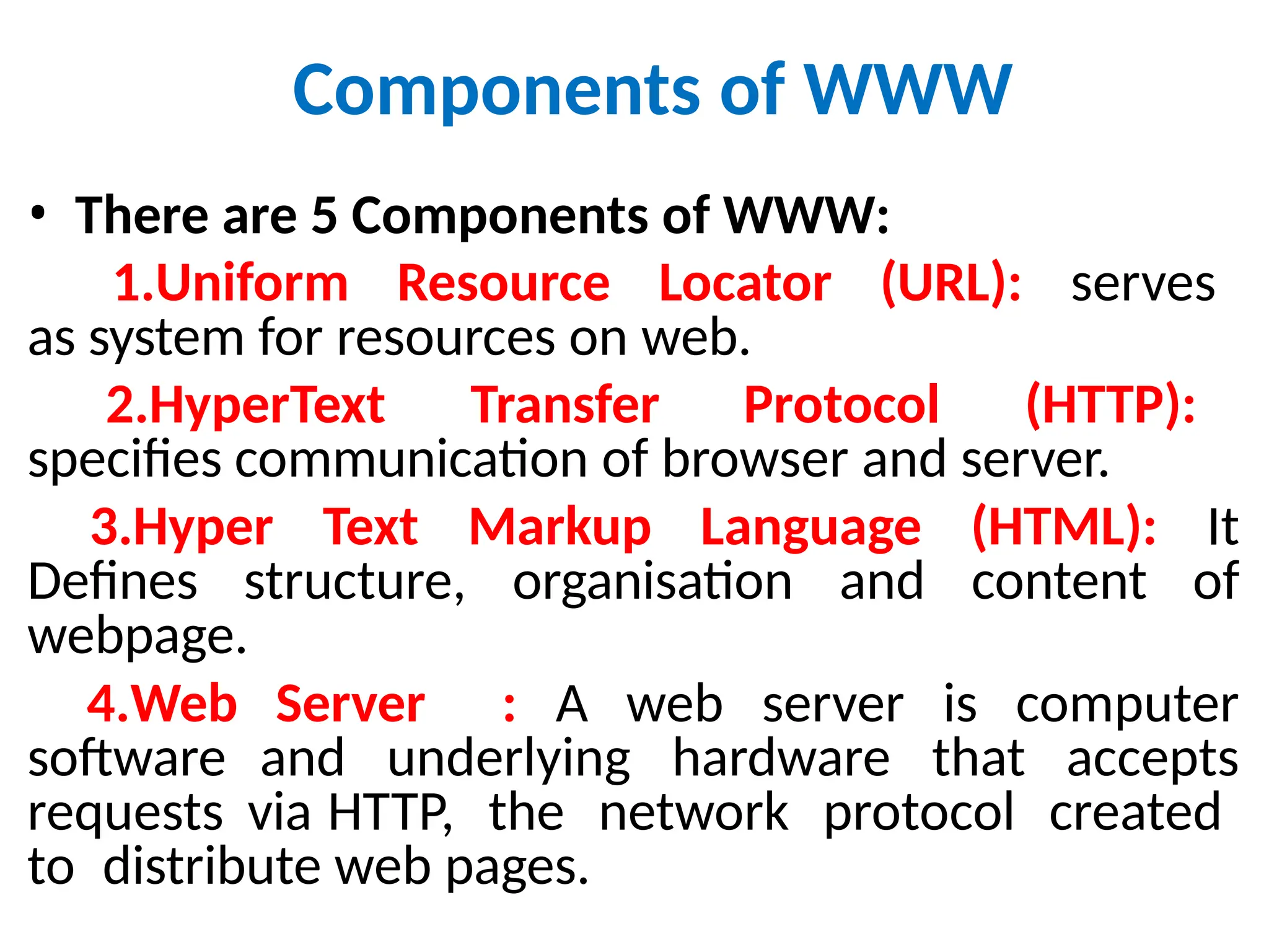 Components of WWW
• There are 5 Components of WWW:
1.Uniform Resource Locator (URL): serves
as system for resources on web.
2.HyperText Transfer Protocol (HTTP):
specifies communication of browser and server.
3.Hyper Text Markup Language (HTML): It
Defines structure, organisation and content of
webpage.
4.Web Server : A web server is computer
software and underlying hardware that accepts
requests via HTTP, the network protocol created
to distribute web pages.
 