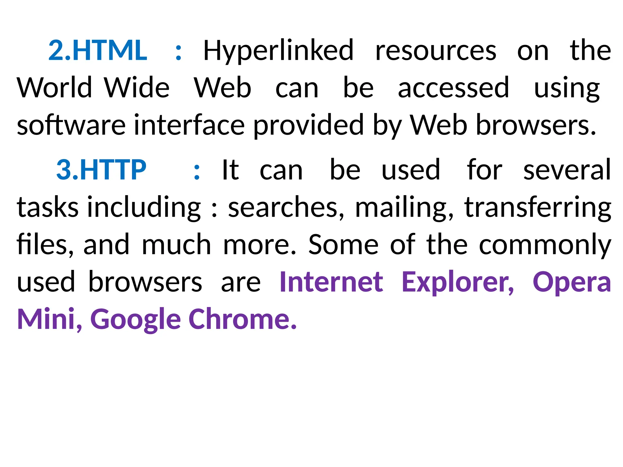 2.HTML : Hyperlinked resources on the
World Wide Web can be accessed using
software interface provided by Web browsers.
3.HTTP : It can be used for several
tasks including : searches, mailing, transferring
files, and much more. Some of the commonly
used browsers are Internet Explorer, Opera
Mini, Google Chrome.
 