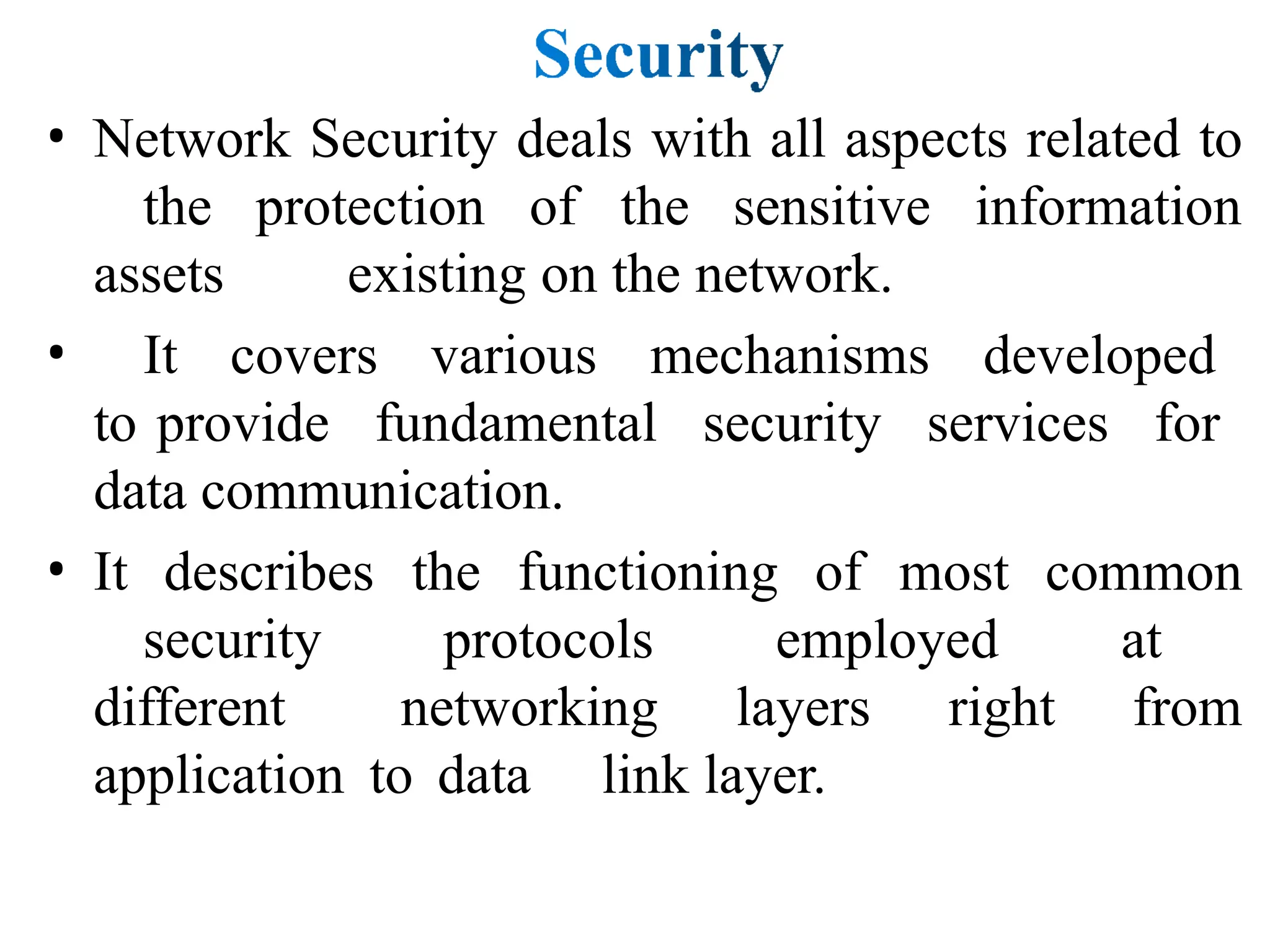 • Network Security deals with all aspects related to
the protection of the sensitive information
assets existing on the network.
• It covers various mechanisms developed
to provide fundamental security services for
data communication.
• It describes the functioning of most common
security protocols employed at
different networking layers right from
application to data link layer.
 