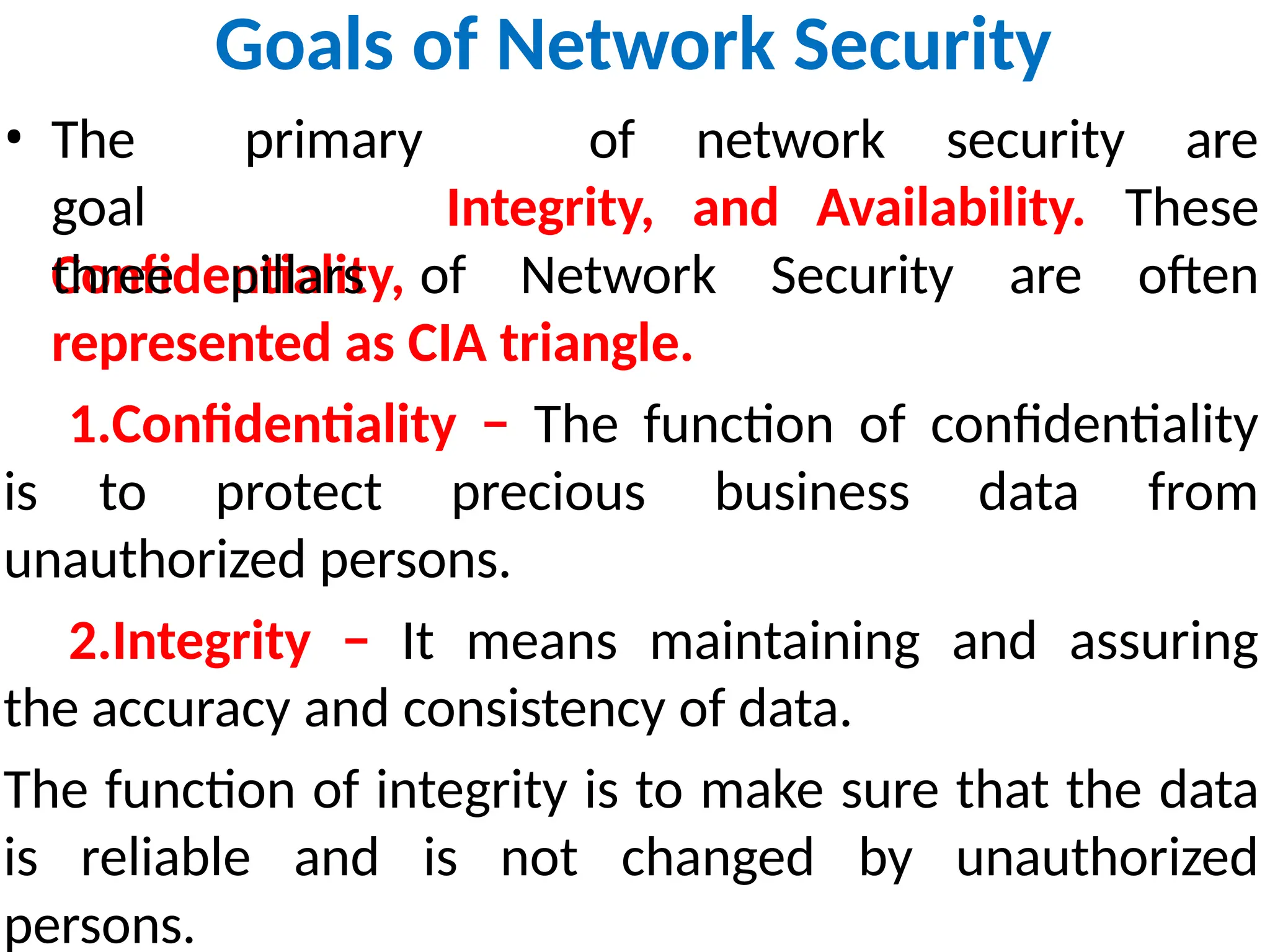 Goals of Network Security
of network security are
• The primary
goal
Confidentiality,
three pillars of Network Security are
Integrity, and Availability. These
often
represented as CIA triangle.
1.Confidentiality − The function of confidentiality
is to protect precious business data from
unauthorized persons.
2.Integrity − It means maintaining and assuring
the accuracy and consistency of data.
The function of integrity is to make sure that the data
is reliable and is not changed by unauthorized
persons.
 