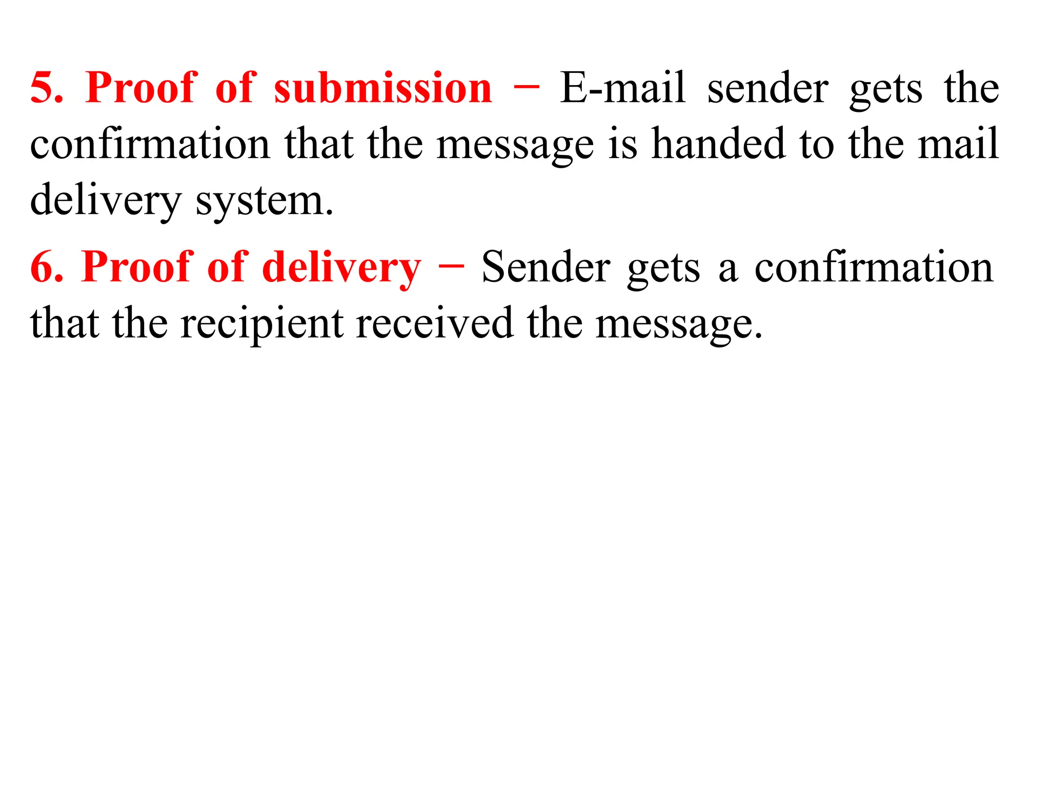 5. Proof of submission − E-mail sender gets the
confirmation that the message is handed to the mail
delivery system.
6. Proof of delivery − Sender gets a confirmation
that the recipient received the message.
 