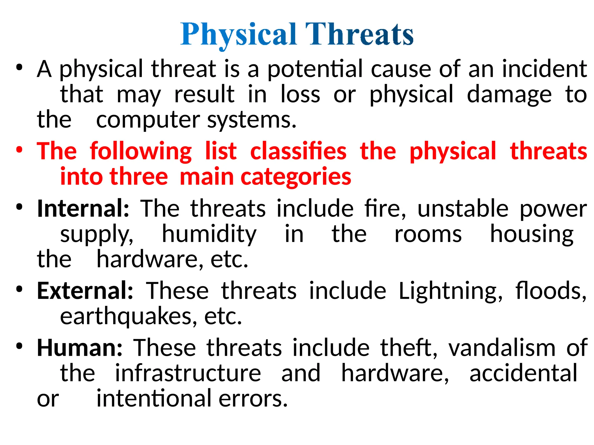 • A physical threat is a potential cause of an incident
that may result in loss or physical damage to
the computer systems.
• The following list classifies the physical threats
into three main categories
• Internal: The threats include fire, unstable power
supply, humidity in the rooms housing
the hardware, etc.
• External: These threats include Lightning, floods,
earthquakes, etc.
• Human: These threats include theft, vandalism of
the infrastructure and hardware, accidental
or intentional errors.
 