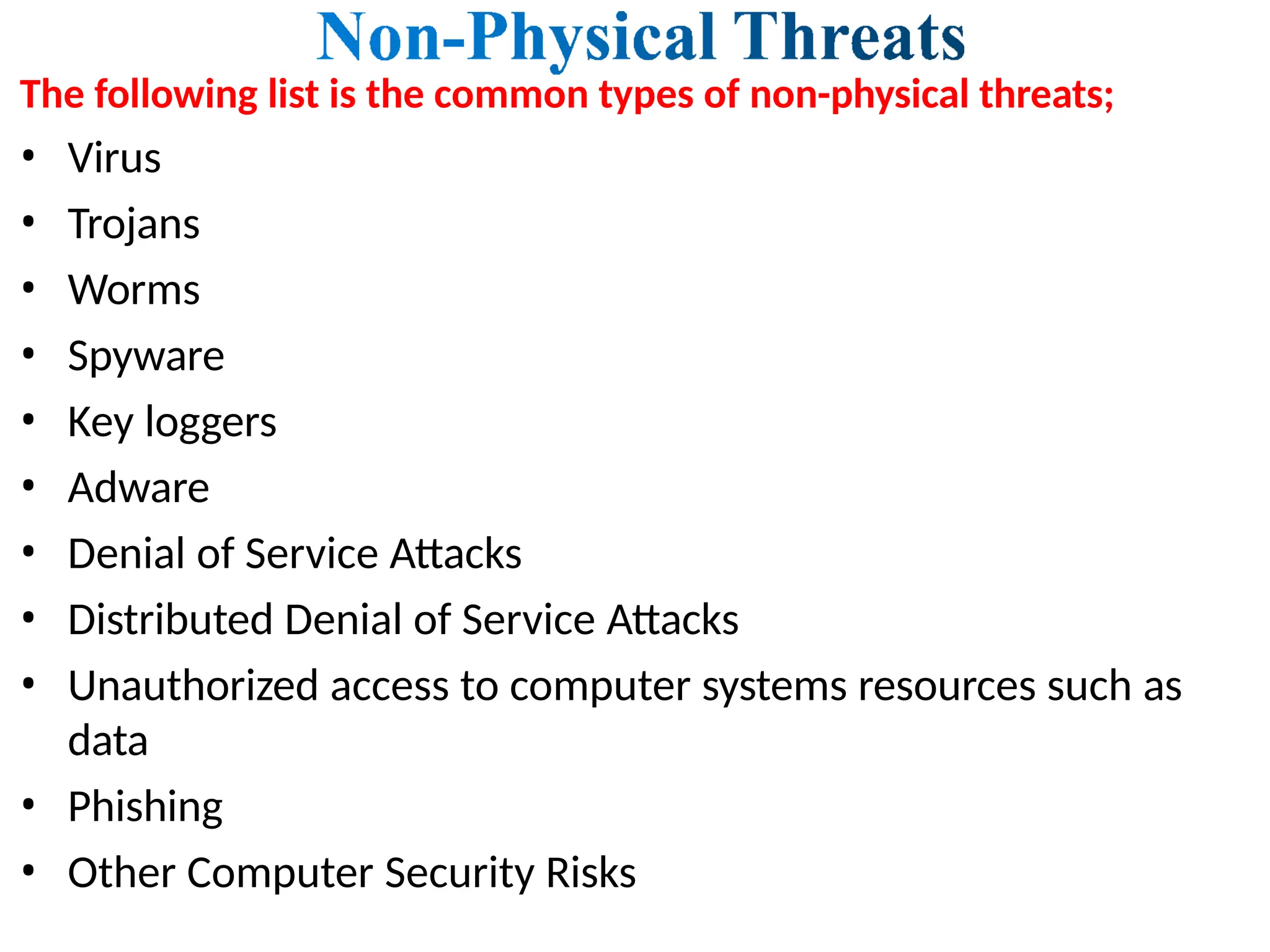 The following list is the common types of non-physical threats;
• Virus
• Trojans
• Worms
• Spyware
• Key loggers
• Adware
• Denial of Service Attacks
• Distributed Denial of Service Attacks
• Unauthorized access to computer systems resources such as
data
• Phishing
• Other Computer Security Risks
 