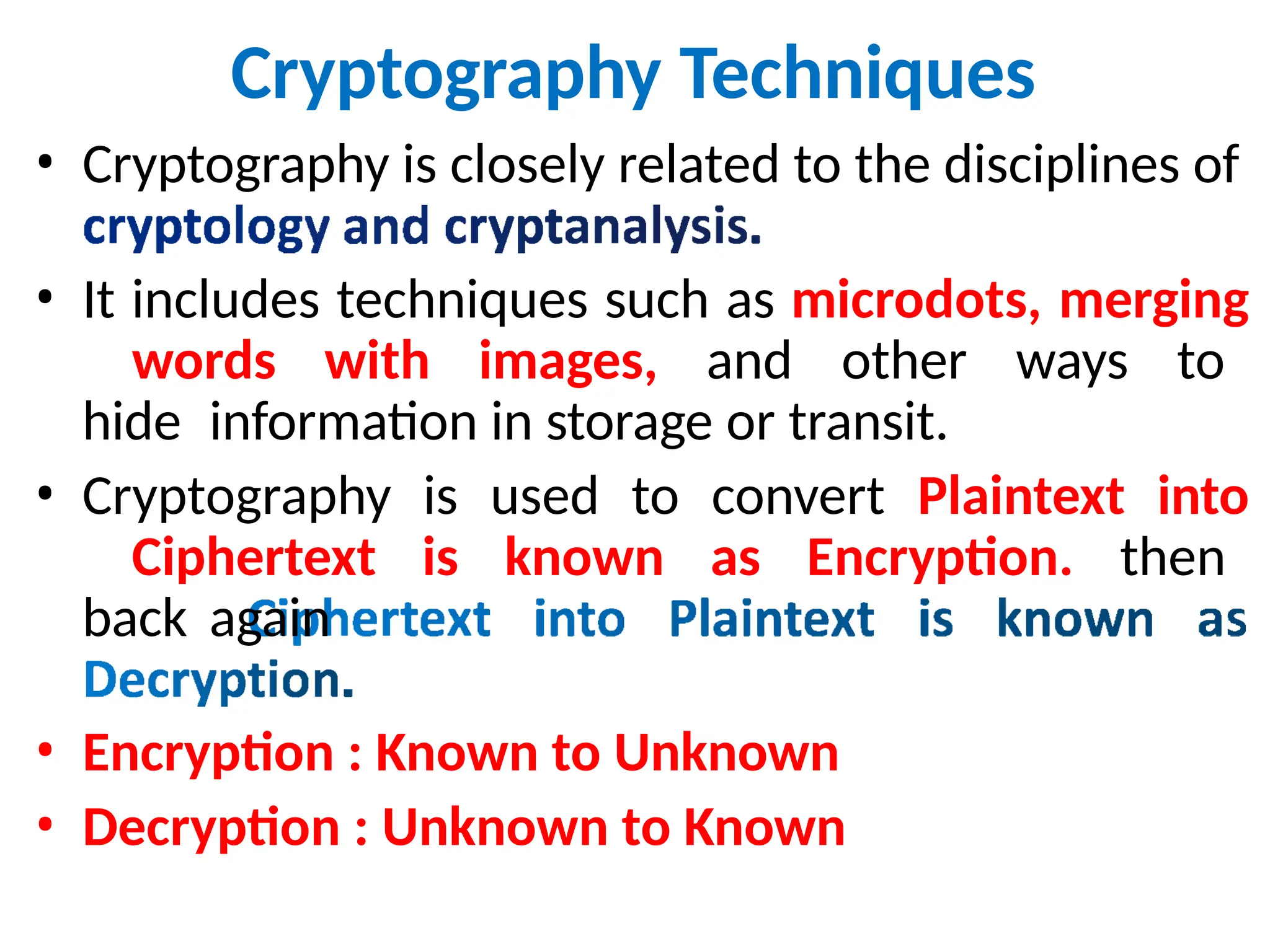 Cryptography Techniques
• Cryptography is closely related to the disciplines of
• It includes techniques such as microdots, merging
words with images, and other ways to
hide information in storage or transit.
• Cryptography is used to convert Plaintext into
Ciphertext is known as Encryption. then
back again
• Encryption : Known to Unknown
• Decryption : Unknown to Known
 