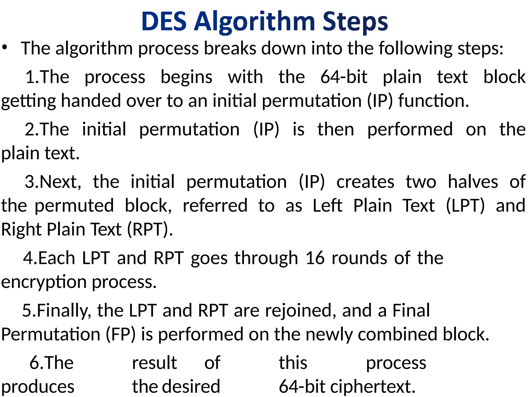 • The algorithm process breaks down into the following steps:
1.The process begins with the 64-bit plain text block
getting handed over to an initial permutation (IP) function.
2.The initial permutation (IP) is then performed on the
plain text.
3.Next, the initial permutation (IP) creates two halves of
the permuted block, referred to as Left Plain Text (LPT) and
Right Plain Text (RPT).
4.Each LPT and RPT goes through 16 rounds of the
encryption process.
5.Finally, the LPT and RPT are rejoined, and a Final
Permutation (FP) is performed on the newly combined block.
6.The result of this process
produces the desired 64-bit ciphertext.
 