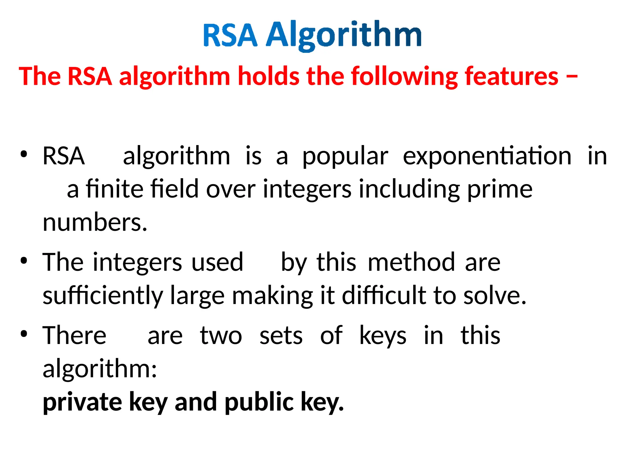 The RSA algorithm holds the following features −
• RSA algorithm is a popular exponentiation in
a finite field over integers including prime
numbers.
• The integers used by this method are
sufficiently large making it difficult to solve.
• There are two sets of keys in this
algorithm:
private key and public key.
 
