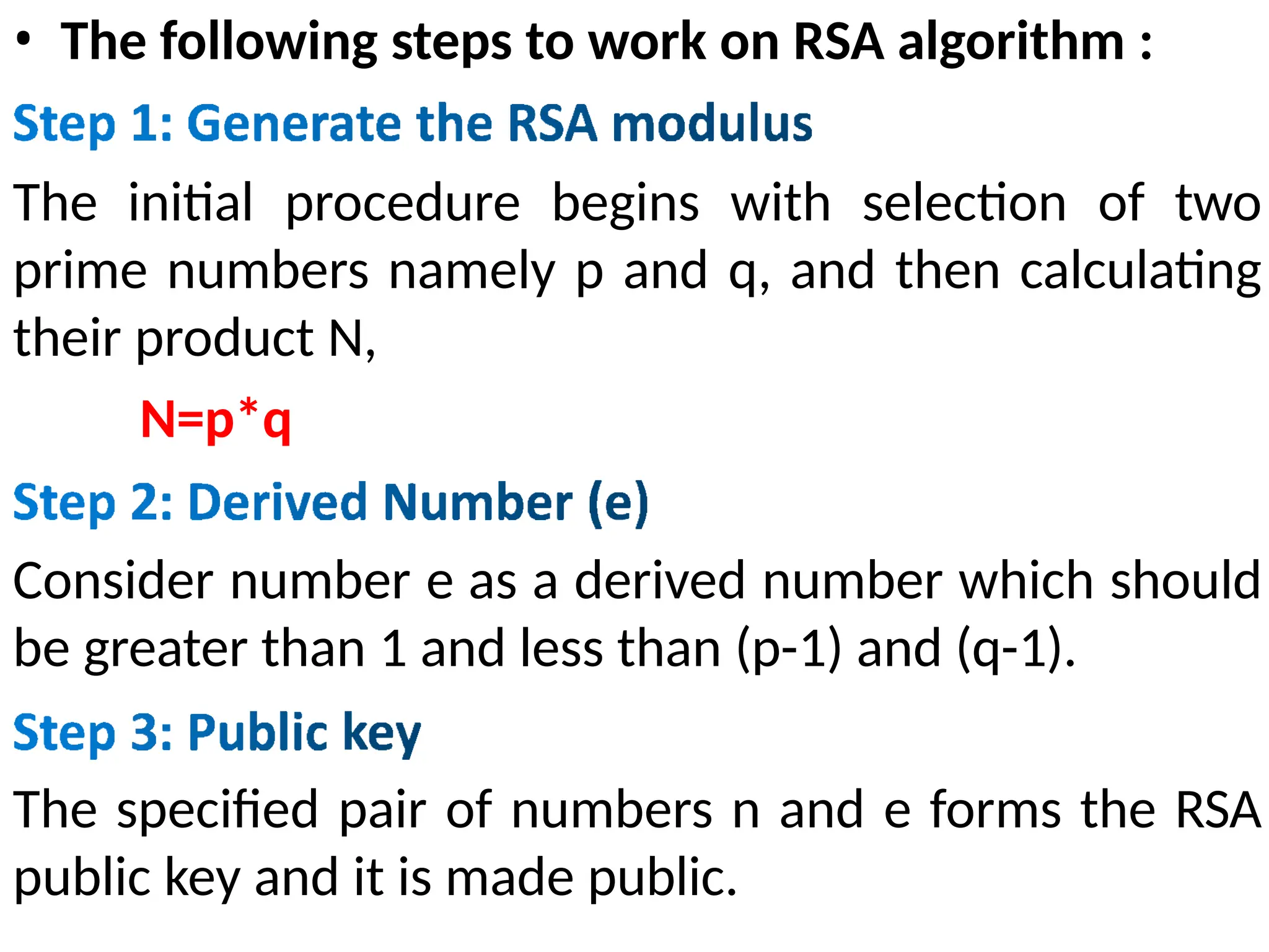 • The following steps to work on RSA algorithm :
The initial procedure begins with selection of two
prime numbers namely p and q, and then calculating
their product N,
N=p*q
Consider number e as a derived number which should
be greater than 1 and less than (p-1) and (q-1).
The specified pair of numbers n and e forms the RSA
public key and it is made public.
 