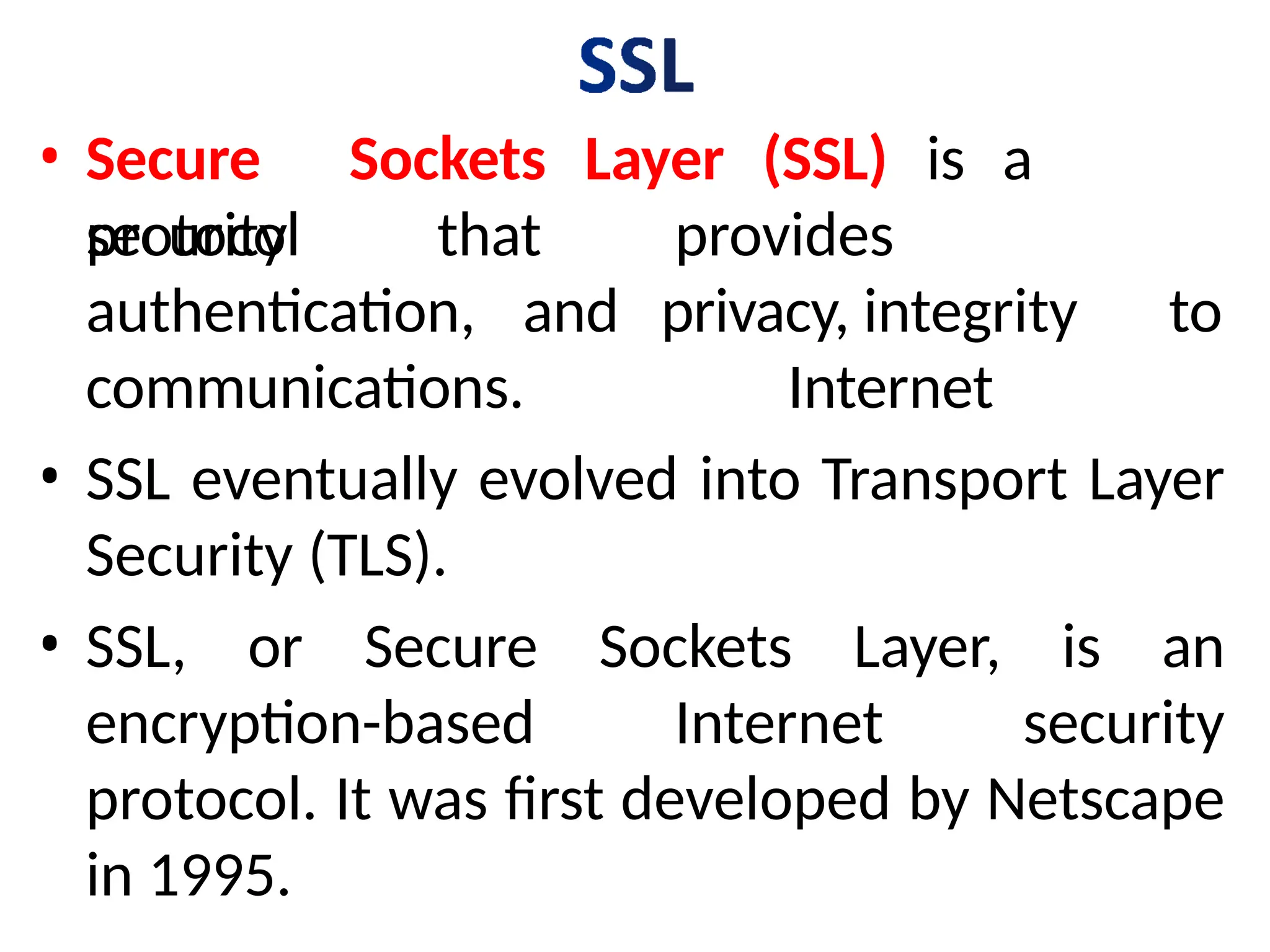 • Secure Sockets Layer (SSL) is a
security
protocol that
authentication, and
provides
privacy, integrity to
Internet
communications.
• SSL eventually evolved into Transport Layer
Security (TLS).
• SSL, or Secure Sockets Layer, is an
encryption-based Internet security
protocol. It was first developed by Netscape
in 1995.
 