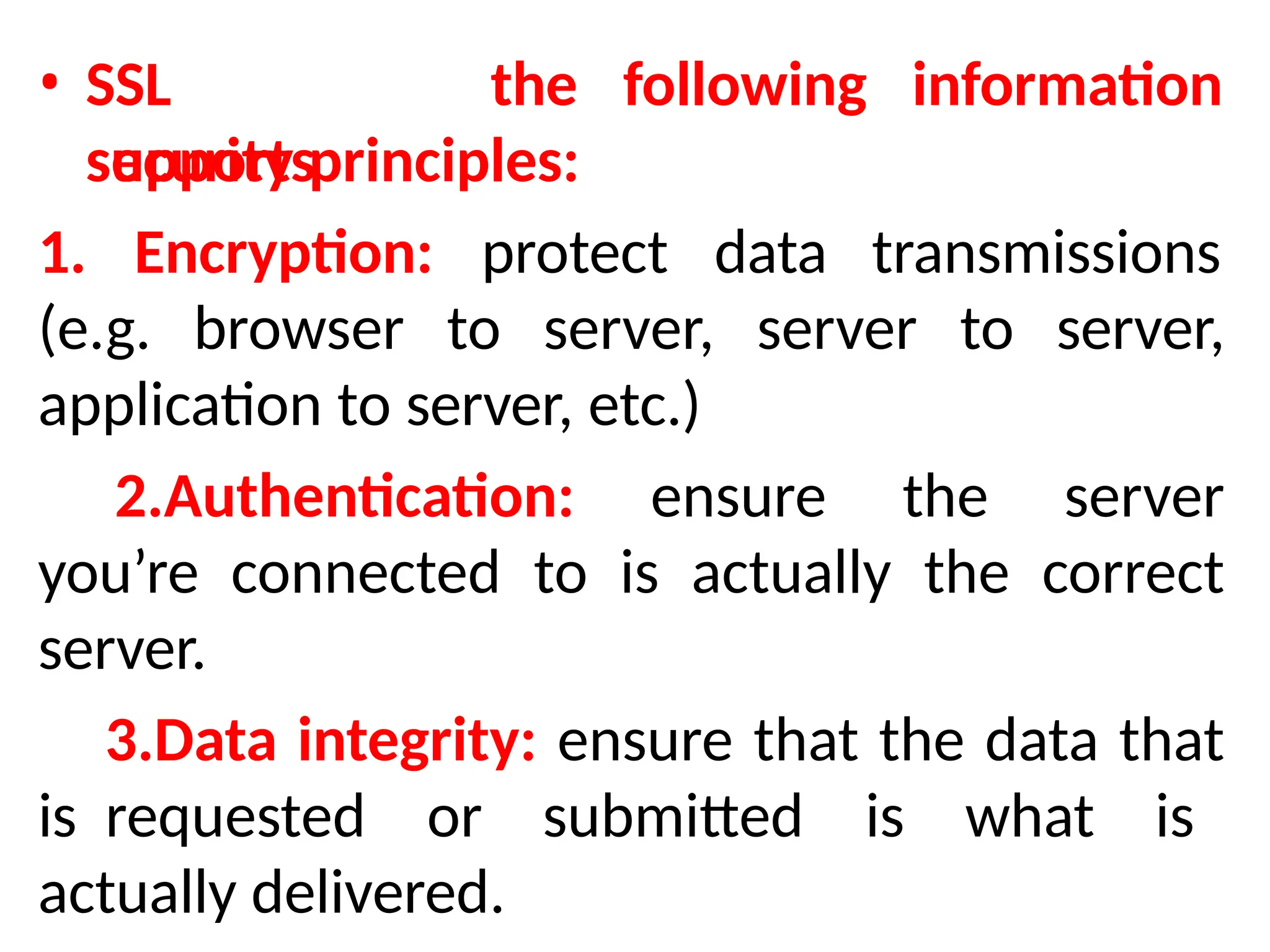 • SSL
supports
the following information
security principles:
1. Encryption: protect data transmissions
(e.g. browser to server, server to server,
application to server, etc.)
2.Authentication: ensure the server
you’re connected to is actually the correct
server.
3.Data integrity: ensure that the data that
is requested or submitted is what is
actually delivered.
 